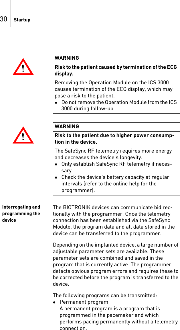 30 StartupInterrogating and programming the deviceThe BIOTRONIK devices can communicate bidirec-tionally with the programmer. Once the telemetry connection has been established via the SafeSync Module, the program data and all data stored in the device can be transferred to the programmer.Depending on the implanted device, a large number of adjustable parameter sets are available. These parameter sets are combined and saved in the program that is currently active. The programmer detects obvious program errors and requires these to be corrected before the program is transferred to the device.The following programs can be transmitted: Permanent programA permanent program is a program that is programmed in the pacemaker and which performs pacing permanently without a telemetry connection.!!WARNINGRisk to the patient caused by termination of the ECG display.Removing the Operation Module on the ICS 3000 causes termination of the ECG display, which may pose a risk to the patient.Do not remove the Operation Module from the ICS 3000 during follow-up.!!WARNINGRisk to the patient due to higher power consump-tion in the device.The SafeSync RF telemetry requires more energy and decreases the device&apos;s longevity.Only establish SafeSync RF telemetry if neces-sary.Check the device&apos;s battery capacity at regular intervals (refer to the online help for the programmer).