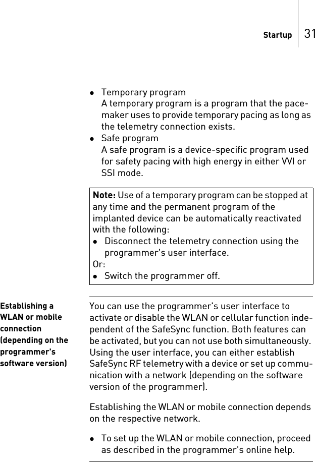 Startup 31Temporary programA temporary program is a program that the pace-maker uses to provide temporary pacing as long as the telemetry connection exists.Safe programA safe program is a device-specific program used for safety pacing with high energy in either VVI or SSI mode.Establishing a WLAN or mobile connection (depending on the programmer&apos;s software version)You can use the programmer&apos;s user interface to activate or disable the WLAN or cellular function inde-pendent of the SafeSync function. Both features can be activated, but you can not use both simultaneously. Using the user interface, you can either establish SafeSync RF telemetry with a device or set up commu-nication with a network (depending on the software version of the programmer).Establishing the WLAN or mobile connection depends on the respective network.To set up the WLAN or mobile connection, proceed as described in the programmer&apos;s online help.Note: Use of a temporary program can be stopped at any time and the permanent program of the implanted device can be automatically reactivated with the following:Disconnect the telemetry connection using the programmer&apos;s user interface.Or:Switch the programmer off.