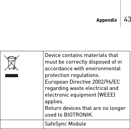 Appendix 43Device contains materials that must be correctly disposed of in accordance with environmental protection regulations.European Directive 2002/96/EC regarding waste electrical and electronic equipment (WEEE) applies. Return devices that are no longer used to BIOTRONIK.SafeSync Module