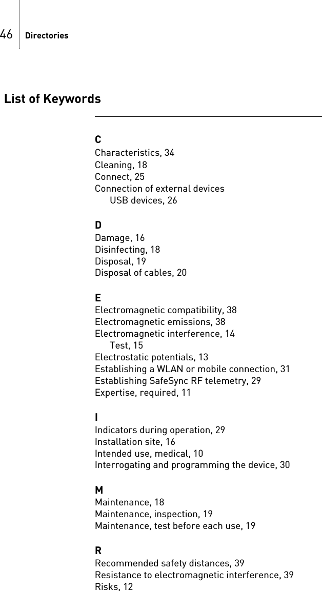 46 DirectoriesList of KeywordsC                                                                                                            Characteristics, 34Cleaning, 18Connect, 25Connection of external devicesUSB devices, 26DDamage, 16Disinfecting, 18Disposal, 19Disposal of cables, 20EElectromagnetic compatibility, 38Electromagnetic emissions, 38Electromagnetic interference, 14Test, 15Electrostatic potentials, 13Establishing a WLAN or mobile connection, 31Establishing SafeSync RF telemetry, 29Expertise, required, 11IIndicators during operation, 29Installation site, 16Intended use, medical, 10Interrogating and programming the device, 30MMaintenance, 18Maintenance, inspection, 19Maintenance, test before each use, 19RRecommended safety distances, 39Resistance to electromagnetic interference, 39Risks, 12