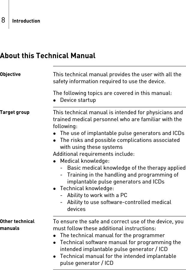 8IntroductionAbout this Technical ManualObjective This technical manual provides the user with all the safety information required to use the device.The following topics are covered in this manual: Device startupTarget group This technical manual is intended for physicians and trained medical personnel who are familiar with the following: The use of implantable pulse generators and ICDs The risks and possible complications associated with using these systemsAdditional requirements include: Medical knowledge:- Basic medical knowledge of the therapy applied- Training in the handling and programming of implantable pulse generators and ICDsTechnical knowledge:- Ability to work with a PC - Ability to use software-controlled medical devicesOther technical manualsTo ensure the safe and correct use of the device, you must follow these additional instructions: The technical manual for the programmerTechnical software manual for programming the intended implantable pulse generator / ICDTechnical manual for the intended implantable pulse generator / ICD