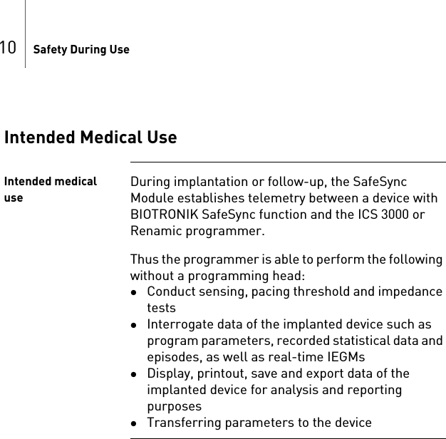 10 Safety During UseIntended Medical UseIntended medical useDuring implantation or follow-up, the SafeSync Module establishes telemetry between a device with BIOTRONIK SafeSync function and the ICS 3000 or Renamic programmer.Thus the programmer is able to perform the following without a programming head: Conduct sensing, pacing threshold and impedance testsInterrogate data of the implanted device such as program parameters, recorded statistical data and episodes, as well as real-time IEGMsDisplay, printout, save and export data of the implanted device for analysis and reporting purposesTransferring parameters to the device