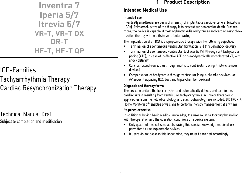 1Inventra 7Iperia 5/7 Itrevia 5/7 VR-T, VR-T DX DR-T HF-T, HF-T QPICD-Families Tachyarrhythmia Therapy Cardiac Resynchronization Therapy Technical Manual Draft Subject to completion and modification1 Product DescriptionIntended Medical UseIntended useInventra/Iperia/Itrevia are parts of a familiy of implantable cardioverter-defibrillators (ICDs). Primary objective of the therapy is to prevent sudden cardiac death. Further-more, the device is capable of treating bradycardia arrhythmias and cardiac resynchro-nization therapy with multisite ventricular pacing.The implantation of an ICD is a symptomatic therapy with the following objectives: •Termination of spontaneous ventricular fibrillation (VF) through shock delivery•Termination of spontaneous ventricular tachycardia (VT) through antitachycardia pacing (ATP); in case of ineffective ATP or hemodynamically not tolerated VT, with shock delivery •Cardiac resynchronization through multisite ventricular pacing (triple-chamber devices)•Compensation of bradycardia through ventricular (single-chamber devices) or AV sequential pacing (DX, dual and triple-chamber devices)Diagnosis and therapy formsThe device monitors the heart rhythm and automatically detects and terminates cardiac arrest resulting from ventricular tachyarrhythmia. All major therapeutic approaches from the field of cardiology and electrophysiology are included. BIOTRONIK Home Monitoring® enables physicians to perform therapy management at any time.Required expertiseIn addition to having basic medical knowledge, the user must be thoroughly familiar with the operation and the operation conditions of a device system.•Only qualified medical specialists having this special knowledge required are permitted to use implantable devices.•If users do not possess this knowledge, they must be trained accordingly.