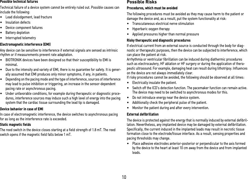 10Possible technical failuresTechnical failure of a device system cannot be entirely ruled out. Possible causes can include the following: •Lead dislodgement, lead fracture •Insulation defects•Device component failures•Battery depletion•Interrupted telemetryElectromagnetic interference (EMI)Any device can be sensitive to interference if external signals are sensed as intrinsic rhythm or if measurements prevent rate adaptation. •BIOTRONIK devices have been designed so that their susceptibility to EMI is minimal. •Due to the intensity and variety of EMI, there is no guarantee for safety. It is gener-ally assumed that EMI produces only minor symptoms, if any, in patients.•Depending on the pacing mode and the type of interference, sources of interference may lead to pulse inhibition or triggering, an increase in the sensor-dependent pacing rate or asynchronous pacing.•Under unfavorable conditions, for example during therapeutic or diagnostic proce-dures, interference sources may induce such a high level of energy into the pacing system that the cardiac tissue surrounding the lead tip is damaged.Device behavior in case of EMIIn case of electromagnetic interference, the device switches to asynchronous pacing for as long as the interference rate is exceeded. Static magnetic fieldsThe reed switch in the device closes starting at a field strength of 1.8 mT. The reed switch opens if the magnetic field falls below 1 mT.Possible RisksProcedures, which must be avoidedThe following procedures must be avoided as they may cause harm to the patient or damage the device and, as a result, put the system functionality at risk: •Transcutaneous electrical nerve stimulation•Hyperbaric oxygen therapy•Applied pressures higher than normal pressureRisky therapeutic and diagnostic proceduresIf electrical current from an external source is conducted through the body for diag-nostic or therapeutic purposes, then the device can be subjected to interference, which can place the patient at risk.Arrhythmia or ventricular fibrillation can be induced during diathermic procedures such as electrocautery, HF ablation or HF surgery or during the application of thera-peutic ultrasound. For example, damaging heat can result during lithotripsy. Influences on the device are not always immediately clear.If risky procedures cannot be avoided, the following should be observed at all times:•Electrically insulate the patient.•Switch off the ICD&apos;s detection function. The pacemaker function can remain active. The device may need to be switched to asynchronous modes for this.•Do not introduce energy near the device system.•Additionally check the peripheral pulse of the patient.•Monitor the patient during and after every intervention.External defibrillationThe device is protected against the energy that is normally induced by external defibril-lation. Nevertheless, any implanted device may be damaged by external defibrillation. Specifically, the current induced in the implanted leads may result in necrotic tissue formation close to the electrode/tissue interface. As a result, sensing properties and pacing thresholds may change. •Place adhesive electrodes anterior-posterior or perpendicular to the axis formed by the device to the heart at least 10 cm away from the device and from implanted leads.