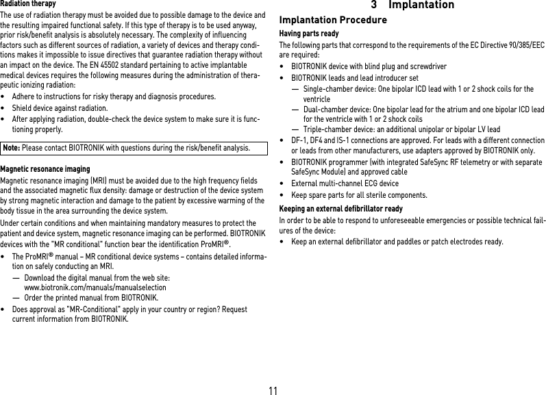 11Radiation therapyThe use of radiation therapy must be avoided due to possible damage to the device and the resulting impaired functional safety. If this type of therapy is to be used anyway, prior risk/benefit analysis is absolutely necessary. The complexity of influencing factors such as different sources of radiation, a variety of devices and therapy condi-tions makes it impossible to issue directives that guarantee radiation therapy without an impact on the device. The EN 45502 standard pertaining to active implantable medical devices requires the following measures during the administration of thera-peutic ionizing radiation:•Adhere to instructions for risky therapy and diagnosis procedures.•Shield device against radiation.•After applying radiation, double-check the device system to make sure it is func-tioning properly.Magnetic resonance imagingMagnetic resonance imaging (MRI) must be avoided due to the high frequency fields and the associated magnetic flux density: damage or destruction of the device system by strong magnetic interaction and damage to the patient by excessive warming of the body tissue in the area surrounding the device system.Under certain conditions and when maintaining mandatory measures to protect the patient and device system, magnetic resonance imaging can be performed. BIOTRONIK devices with the &quot;MR conditional&quot; function bear the identification ProMRI®. •The ProMRI® manual – MR conditional device systems – contains detailed informa-tion on safely conducting an MRI.—Download the digital manual from the web site: www.biotronik.com/manuals/manualselection—Order the printed manual from BIOTRONIK.•Does approval as &quot;MR-Conditional&quot; apply in your country or region? Request current information from BIOTRONIK. 3 ImplantationImplantation ProcedureHaving parts readyThe following parts that correspond to the requirements of the EC Directive 90/385/EEC are required:•BIOTRONIK device with blind plug and screwdriver•BIOTRONIK leads and lead introducer set—Single-chamber device: One bipolar ICD lead with 1 or 2 shock coils for the ventricle —Dual-chamber device: One bipolar lead for the atrium and one bipolar ICD lead for the ventricle with 1 or 2 shock coils—Triple-chamber device: an additional unipolar or bipolar LV lead•DF-1, DF4 and IS-1 connections are approved. For leads with a different connection or leads from other manufacturers, use adapters approved by BIOTRONIK only.•BIOTRONIK programmer (with integrated SafeSync RF telemetry or with separate SafeSync Module) and approved cable•External multi-channel ECG device•Keep spare parts for all sterile components.Keeping an external defibrillator readyIn order to be able to respond to unforeseeable emergencies or possible technical fail-ures of the device:•Keep an external defibrillator and paddles or patch electrodes ready.Note: Please contact BIOTRONIK with questions during the risk/benefit analysis.