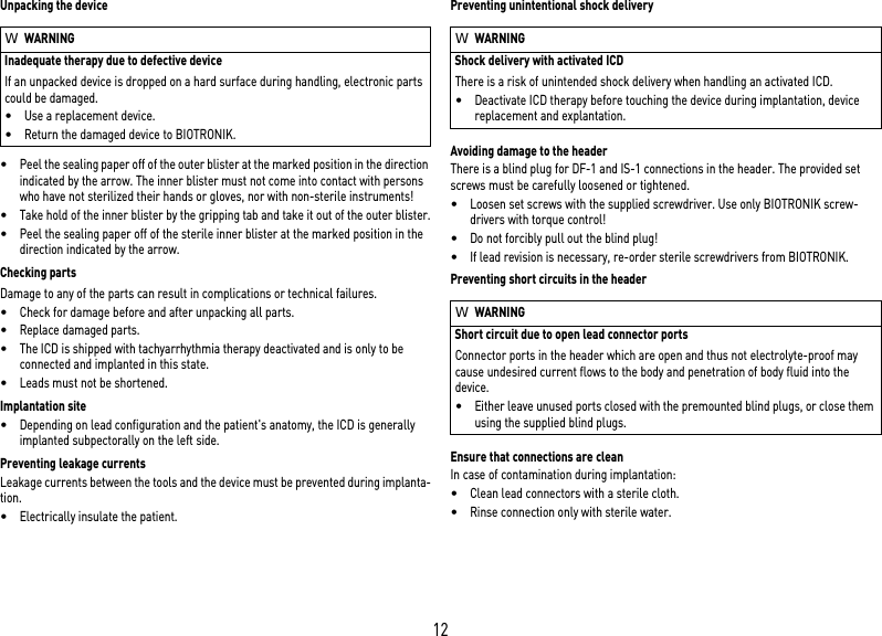 12Unpacking the device•Peel the sealing paper off of the outer blister at the marked position in the direction indicated by the arrow. The inner blister must not come into contact with persons who have not sterilized their hands or gloves, nor with non-sterile instruments!•Take hold of the inner blister by the gripping tab and take it out of the outer blister.•Peel the sealing paper off of the sterile inner blister at the marked position in the direction indicated by the arrow.Checking partsDamage to any of the parts can result in complications or technical failures. •Check for damage before and after unpacking all parts.•Replace damaged parts.•The ICD is shipped with tachyarrhythmia therapy deactivated and is only to be connected and implanted in this state.•Leads must not be shortened.Implantation site•Depending on lead configuration and the patient&apos;s anatomy, the ICD is generally implanted subpectorally on the left side.Preventing leakage currentsLeakage currents between the tools and the device must be prevented during implanta-tion.•Electrically insulate the patient.Preventing unintentional shock deliveryAvoiding damage to the headerThere is a blind plug for DF-1 and IS-1 connections in the header. The provided set screws must be carefully loosened or tightened. •Loosen set screws with the supplied screwdriver. Use only BIOTRONIK screw-drivers with torque control!•Do not forcibly pull out the blind plug!•If lead revision is necessary, re-order sterile screwdrivers from BIOTRONIK.Preventing short circuits in the headerEnsure that connections are cleanIn case of contamination during implantation:•Clean lead connectors with a sterile cloth.•Rinse connection only with sterile water.WWARNINGInadequate therapy due to defective deviceIf an unpacked device is dropped on a hard surface during handling, electronic parts could be damaged. •Use a replacement device.•Return the damaged device to BIOTRONIK.WWARNINGShock delivery with activated ICDThere is a risk of unintended shock delivery when handling an activated ICD.•Deactivate ICD therapy before touching the device during implantation, device replacement and explantation.WWARNINGShort circuit due to open lead connector portsConnector ports in the header which are open and thus not electrolyte-proof may cause undesired current flows to the body and penetration of body fluid into the device.•Either leave unused ports closed with the premounted blind plugs, or close them using the supplied blind plugs.