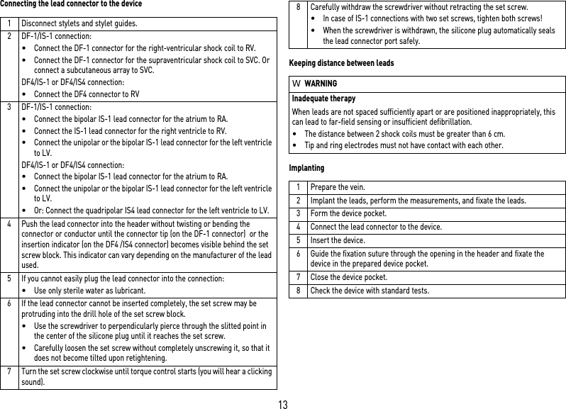 13Connecting the lead connector to the deviceKeeping distance between leadsImplanting1 Disconnect stylets and stylet guides.2 DF-1/IS-1 connection:•Connect the DF-1 connector for the right-ventricular shock coil to RV.•Connect the DF-1 connector for the supraventricular shock coil to SVC. Or connect a subcutaneous array to SVC.DF4/IS-1 or DF4/IS4 connection:•Connect the DF4 connector to RV3 DF-1/IS-1 connection:•Connect the bipolar IS-1 lead connector for the atrium to RA.•Connect the IS-1 lead connector for the right ventricle to RV.•Connect the unipolar or the bipolar IS-1 lead connector for the left ventricle to LV.DF4/IS-1 or DF4/IS4 connection:•Connect the bipolar IS-1 lead connector for the atrium to RA.•Connect the unipolar or the bipolar IS-1 lead connector for the left ventricle to LV.•Or: Connect the quadripolar IS4 lead connector for the left ventricle to LV.4 Push the lead connector into the header without twisting or bending the connector or conductor until the connector tip (on the DF-1 connector)  or the insertion indicator (on the DF4 /IS4 connector) becomes visible behind the set screw block. This indicator can vary depending on the manufacturer of the lead used.5 If you cannot easily plug the lead connector into the connection:•Use only sterile water as lubricant.6 If the lead connector cannot be inserted completely, the set screw may be protruding into the drill hole of the set screw block. •Use the screwdriver to perpendicularly pierce through the slitted point in the center of the silicone plug until it reaches the set screw.•Carefully loosen the set screw without completely unscrewing it, so that it does not become tilted upon retightening.7 Turn the set screw clockwise until torque control starts (you will hear a clicking sound). 8 Carefully withdraw the screwdriver without retracting the set screw. •In case of IS-1 connections with two set screws, tighten both screws!•When the screwdriver is withdrawn, the silicone plug automatically seals the lead connector port safely.WWARNINGInadequate therapyWhen leads are not spaced sufficiently apart or are positioned inappropriately, this can lead to far-field sensing or insufficient defibrillation.•The distance between 2 shock coils must be greater than 6 cm.•Tip and ring electrodes must not have contact with each other.1 Prepare the vein.2 Implant the leads, perform the measurements, and fixate the leads.3 Form the device pocket.4 Connect the lead connector to the device.5 Insert the device.6 Guide the fixation suture through the opening in the header and fixate the device in the prepared device pocket.7 Close the device pocket.8 Check the device with standard tests.