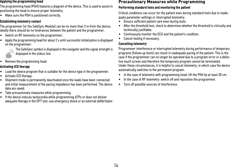 14Applying the programming headThe programming head (PGH) features a diagram of the device. This is used to assist in positioning the head to ensure proper telemetry.•Make sure the PGH is positioned correctly.Establishing telemetry contactThe programmer (or the SafeSync Module) can be no more than 3 m from the device; ideally there should be no hindrances between the patient and the programmer.•Switch on RF telemetry on the programmer.•Apply the programming head for about 2 s until successful initialization is displayed on the programmer:The SafeSync symbol is displayed in the navigator and the signal strength is displayed in the status line.•Remove the programming head.Activating ICD therapy•Load the device program that is suitable for the device type in the programmer.•Activate ICD therapy.•Shipment mode is permanently deactivated once the leads have been connected and initial measurement of the pacing impedance has been performed. The device data are saved.•Take precautionary measures while programming.•If the device induces tachycardia while programming ATPs or does not deliver adequate therapy in the DFT test: use emergency shock or an external defibrillator.Precautionary Measures while ProgrammingPerforming standard tests and monitoring the patientCritical conditions can occur for the patient even during standard tests due to inade-quate parameter settings or interrupted telemetry. •Ensure sufficient patient care even during tests.•After the threshold test, check to determine whether the threshold is clinically and technically justifiable.•Continuously monitor the ECG and the patient&apos;s condition.•Cancel testing if necessary.Cancelling telemetryProgrammer interference or interrupted telemetry during performance of temporary programs (follow-up tests) can result in inadequate pacing of the patient. This is the case if the programmer can no longer be operated due to a program error or a defec-tive touch screen and therefore the temporary program cannot be terminated.  Under these circumstances, it is helpful to cancel telemetry, in which case the device automatically switches to the permanent program. •In the case of telemetry with programming head: lift the PGH by at least 30 cm.•In the case of RF telemetry: switch off and reposition the programmer.•Turn off possible sources of interference.