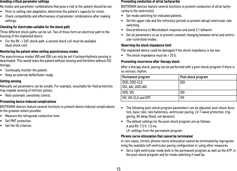 15Avoiding critical parameter settingsNo modes and parameter combinations that pose a risk to the patient should be set.•Prior to setting rate adaptation, determine the patient&apos;s capacity for strain.•Check compatibility and effectiveness of parameter combinations after making settings.Checking for electrodes suitable for the shock pathThree different shock paths can be set. Two of these form an electrical path to the housing of the implanted device. •For the RV -&gt; SVC shock path, a second shock coil must be available (dual shock coil).Monitoring the patient when setting asynchronous modesThe asynchronous modes V00 and D00 can only be set if tachyarrhythmia sensing is deactivated. This would leave the patient without sensing and therefore without ICD therapy.•Continually monitor the patient.•Keep an external defibrillator ready.Setting sensingManually set parameters can be unsafe. For example, unsuitable far-field protection may impede sensing of intrinsic pulses.•Note automatic sensitivity control.Preventing device-induced complicationsBIOTRONIK devices feature several functions to prevent device-induced complications to the greatest extent possible:•Measure the retrograde conduction time.•Set PMT protection.•Set the VA criterion.Preventing conduction of atrial tachycardiaBIOTRONIK devices feature several functions to prevent conduction of atrial tachy-cardia to the ventricle(s):•Set mode switching for indicated patients.•Set the upper rate and the refractory periods to prevent abrupt ventricular rate switching.•Give preference to Wenckebach response and avoid 2:1 behavior.•Set all parameters so as to prevent constant changing between atrial and ventric-ular-controlled modes.Observing the shock impedance limitThe implanted device could be damaged if the shock impedance is too low.•The shock impedance must be &gt; 25 Ω.Preventing recurrence after therapy shockAfter a therapy shock, pacing can be performed with a post-shock program if there is no intrinsic rhythm. •The following post-shock program parameters can be adjusted: post-shock dura-tion, basic rate, rate hysteresis, ventricular pacing, LV-T-wave protection, trig-gering, AV delay (fixed, not dynamic).•The default settings for the post-shock program are as follows:A and RV: 7.5 V, 1.5 msLV: settings from the permanent programPhrenic nerve stimulation that cannot be terminatedIn rare cases, chronic phrenic nerve stimulation cannot be terminated by reprogram-ming the available left ventricular pacing configuration or using other measures.•Set a right ventricular mode both in the permanent program as well as the ATP, in the post-shock program and for mode switching if need be.Permanent program Post-shock programDDD, DDD-CLSDDI, AAI, DDD-ADIDDIVDD, VDI VDIVVI, VVI-CLS and OFF VVI