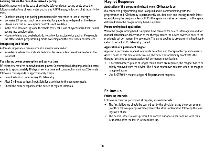 16Avoiding risks in the case of exclusive LV pacingLead dislodgement in the case of exclusive left ventricular pacing could pose the following risks: loss of ventricular pacing and ATP therapy, induction of atrial arrhyth-mias.•Consider sensing and pacing parameters with reference to loss of therapy. •Exclusive LV pacing is not recommended for patients who depend on the device.•Please note that active capture control is not available. •In the case of follow-ups and threshold tests, take loss of synchronized ventricular pacing into consideration. •Mode switching and post-shock do not allow for exclusive LV pacing. Please note the effects when programming mode switching and the post shock parameters.Recognizing lead failureAutomatic impedance measurement is always switched on.•Impedance values that indicate technical failure of a lead are documented in the event list.Considering power consumption and service timeRF telemetry requires somewhat more power: Consumption during implantation corre-sponds to approximately 10 days of service time and consumption during a 20-minute follow-up corresponds to approximately 3 days.•Do not establish unnecessary RF telemetry.•After 5 minutes without input, SafeSync switches to the economy mode.•Check the battery capacity of the device at regular intervals. Magnet ResponseApplication of the programming head when ICD therapy is set If a connected programming head is applied and is communicating with the programmer and ICD therapy is permanently set, detection and therapy remain intact except during the diagnostic tests. If ICD therapy is not set as permanent, no therapy is delivered when the programming head is applied.Programming head applicationWhen the programming head is applied, time remains for device interrogation and for manual activation or deactivation of the therapy before the device switches back to the previously set permanent therapy mode. The same applies to programming head appli-cation to establish RF telemetry contact.Application of a permanent magnetApplying a permanent magnet interrupts detection and therapy of tachycardia events. After 8 hours of this type of deactivation, the device automatically reactivates the therapy functions to prevent accidental permanent deactivation. •If detection interruptions of longer than 8 hours are required, the magnet has to be briefly removed from the device. The 8 hour countdown restarts when the magnet is applied again.•Use BIOTRONIK magnets: type M-50 permanent magnets.  Follow-upFollow-up intervalsFollow-ups must be performed at regular, agreed intervals.•The first follow-up should be carried out by the physician using the programmer (in-office follow-up) approximately 3 months after implantation following the lead ingrowth phase.•The next in-office follow-up should be carried out once a year and no later than 12 months after the last in-office follow-up.