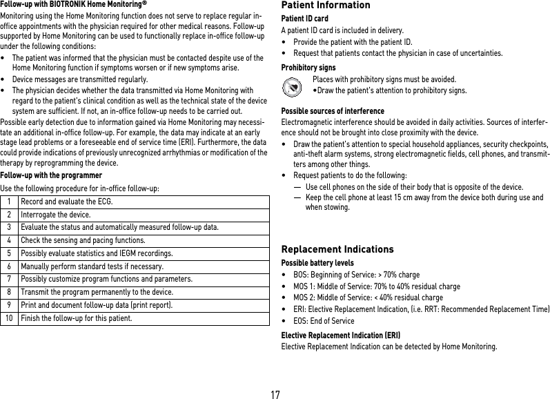 17Follow-up with BIOTRONIK Home Monitoring® Monitoring using the Home Monitoring function does not serve to replace regular in-office appointments with the physician required for other medical reasons. Follow-up supported by Home Monitoring can be used to functionally replace in-office follow-up under the following conditions:•The patient was informed that the physician must be contacted despite use of the Home Monitoring function if symptoms worsen or if new symptoms arise.•Device messages are transmitted regularly.•The physician decides whether the data transmitted via Home Monitoring with regard to the patient&apos;s clinical condition as well as the technical state of the device system are sufficient. If not, an in-office follow-up needs to be carried out.Possible early detection due to information gained via Home Monitoring may necessi-tate an additional in-office follow-up. For example, the data may indicate at an early stage lead problems or a foreseeable end of service time (ERI). Furthermore, the data could provide indications of previously unrecognized arrhythmias or modification of the therapy by reprogramming the device.Follow-up with the programmerUse the following procedure for in-office follow-up: Patient InformationPatient ID cardA patient ID card is included in delivery.•Provide the patient with the patient ID.•Request that patients contact the physician in case of uncertainties.Prohibitory signsPlaces with prohibitory signs must be avoided.•Draw the patient&apos;s attention to prohibitory signs.Possible sources of interferenceElectromagnetic interference should be avoided in daily activities. Sources of interfer-ence should not be brought into close proximity with the device.•Draw the patient&apos;s attention to special household appliances, security checkpoints, anti-theft alarm systems, strong electromagnetic fields, cell phones, and transmit-ters among other things.•Request patients to do the following: —Use cell phones on the side of their body that is opposite of the device.—Keep the cell phone at least 15 cm away from the device both during use and when stowing.  Replacement IndicationsPossible battery levels•BOS: Beginning of Service: &gt; 70% charge•MOS 1: Middle of Service: 70% to 40% residual charge•MOS 2: Middle of Service: &lt; 40% residual charge•ERI: Elective Replacement Indication, (i.e. RRT: Recommended Replacement Time)•EOS: End of ServiceElective Replacement Indication (ERI)Elective Replacement Indication can be detected by Home Monitoring.  1 Record and evaluate the ECG.2 Interrogate the device.3 Evaluate the status and automatically measured follow-up data.4 Check the sensing and pacing functions.5 Possibly evaluate statistics and IEGM recordings.6 Manually perform standard tests if necessary.7 Possibly customize program functions and parameters.8 Transmit the program permanently to the device.9 Print and document follow-up data (print report).10 Finish the follow-up for this patient.