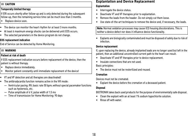18•The device can monitor the heart rhythm for at least 3 more months. •At least 6 maximum energy shocks can be delivered until EOS occurs.•The selected parameters in the device program do not change.EOS replacement indicationEnd of Service can be detected by Home Monitoring.•VT and VF detection and all therapies are deactivated!•The antibradycardia function remains active in the VVI mode:—Ventricular pacing: RV; basic rate 50 bpm; without special pacemaker functions such as hysteresis, etc.—Pulse amplitude of 6 V; pulse width of 1.5 ms—Time of transmission for Home Monitoring: 90 daysExplantation and Device ReplacementExplantation•Interrogate the device status.•Deactivate VT and VF therapies prior to explantation.•Remove the leads from the header. Do not simply cut them loose.•Use state-of-the-art techniques to remove the device and, if necessary, the leads.•Explants are biologically contaminated and must be disposed of safely due to risk of infection.Device replacementIf, upon replacing the device, already implanted leads are no longer used but left in the patient, then an additional uncontrolled current path to the heart can result.•Deactivate VT and VF therapies prior to device replacement.•Insulate connections that are not used.Basic principles:•The device must not be resterilized and reused.CremationDevices must not be cremated. •Explant the device before the cremation of a deceased patient.DisposalBIOTRONIK takes back used products for the purpose of environmentally safe disposal. •Clean the explant with an at least 1% sodium hypochlorite solution.•Rinse off with water.WCAUTIONTemporally limited therapyIf ERI occurs shortly after follow-up and is only detected during the subsequent follow-up, then the remaining service time can be much less than 3 months.•Replace device soon.WWARNINGPatient at risk of deathIf EOS replacement indication occurs before replacement of the device, then the patient is without therapy.•Replace device immediately.•Monitor patient constantly until immediate replacement of the device!Note: Normal oxidation processes may cause ICD housing discolorations. This is neither a device defect nor does it influence device functionality.