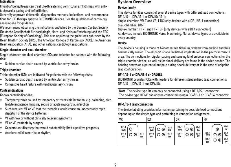 2IndicationsInventra/Iperia/Itrevia can treat life-threatening ventricular arrhythmias with anti-tachycardia pacing and defibrillation.Generally approved differential diagnostics methods, indications, and recommenda-tions for ICD therapy apply to BIOTRONIK devices. See the guidelines of cardiology associations for guidance. We recommend observing the indications published by the German Cardiac Society (Deutsche Gesellschaft für Kardiologie, Herz- und Kreislaufforschung) and the ESC (European Society of Cardiology). This also applies to the guidelines published by the Heart Rhythm Society (HRS), the American College of Cardiology (ACC), the American Heart Association (AHA), and other national cardiology associations.Single-chamber and dual-chamberSingle-chamber and dual-chamber ICDs are indicated for patients with the following risk:•Sudden cardiac death caused by ventricular arrhythmiasTriple-chamberTriple-chamber ICDs are indicated for patients with the following risks:•Sudden cardiac death caused by ventricular arrhythmias•Congestive heart failure with ventricular asynchronyContraindicationsKnown contraindications:•Tachyarrhythmia caused by temporary or reversible irritation, e.g. poisoning, elec-trolyte imbalance, hypoxia, sepsis or acute myocardial infarction•Such frequent VT or VF that the therapies would cause an unacceptably rapid depletion of the device batteries•VT with few or without clinically relevant symptoms•VT or VF treatable by surgery•Concomitant diseases that would substantially limit a positive prognosis•Accelerated idioventricular rhythmSystem OverviewDevice familyThis device families consist of several device types with different lead connections: DF-1/IS-1, DF4/IS-1 or DF4/IS4/IS-1:single-chamber: VR-T and VR-T DX (only devices with a DF-1/IS-1 connection)dual-chamber: DR-Ttriple-chamber: HF-T and HF-T QP (only devices with a DF4 connection)All devices include BIOTRONIK Home Monitoring. Not all device types are available in every country.DeviceThe device&apos;s housing is made of biocompatible titanium, welded from outside and thus hermetically sealed. The ellipsoid shape facilitates implantation in the pectoral muscle area. The connections for bipolar pacing and sensing (and unipolar connections for the triple-chamber device) as well as for shock delivery are found in the device header. The housing serves as a potential antipole during shock delivery or in the case of unipolar lead configuration.DF-1/IS-1 or DF4/IS-1 or DF4/IS4BIOTRONIK provides ICDs with headers for different standardized lead connections: DF-1/IS-1, DF4/IS-1 and DF4/IS4.DF-1/IS-1 lead connectionThe device labeling provides information pertaining to possible lead connections depending on the device type and pertaining to connection assignment: Note: The device type DX can only be connected using a DF-1/IS-1 connector.The device type HF QP can only be connected using a DF4/IS-1 or DF4/IS4 connector.VR DX DR HFDF-1  RVDF-1SVCIS-1RVDF-1  RVDF-1SVCIS-1RAIS-1RVDF-1  RVDF-1SVCIS-1RAIS-1RVDF-1  RVDF-1SVC IS-1RAIS-1RVIS-1LV