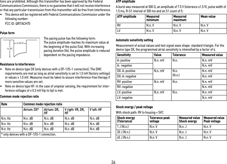 26tions are prohibited. Although this transmitter has been approved by the Federal Communications Commission, there is no guarantee that it will not receive interference or that any particular transmission from this transmitter will be free from interference.•This device will be registered with Federal Communications Commission under the following number:FCC ID: QRITACH70 Pulse formThe pacing pulse has the following form: The pulse amplitude reaches its maximum value at the beginning of the pulse (Ua). With increasing pacing duration (tb), the pulse amplitude is reduced dependent on the pacing impedance. Resistance to interference•Note on device type DX (only devices with a DF-1/IS-1 connection): The EMC requirements are met as long as atrial sensitivity is set to 1.0 mV (factory settings) or values ≥ 1.0 mV. Measures must be taken to assure interference-free therapy if more sensitive values are set.•Note on device type HF: In the case of unipolar sensing, the requirement for inter-ference voltages of ≤ 0.3 mV (tip to tip) is met.Common mode rejection ratioATP amplitudeA burst was measured at 500 Ω, an amplitude of 7.5 V (tolerance ±1.5 V), pulse width of 1.5 ms, R-S1 interval of 300 ms and an S1 count of 5: Automatic sensitivity settingMeasurement of actual values and test signal wave shape: standard triangle. For the device type DX, the programmed atrial sensitivity is intensified by a factor of 4. Shock energy / peak voltageWith shock path: RV to housing + SVC Rate Common mode rejection ratioAtrium: DX* Atrium: DR, HFV right: VR, DR, HFV left: HFN.n. Hz N.n. dB N.n. dB N.n. dB N.n. dBN.n. Hz N.n. dB N.n. dB N.n. dB N.n. dBN.n. Hz N.n. dB N.n. dB N.n. dB N.n. dB* only devices with a DF-1/IS-1 connection.ATP amplitude Measured minimum Measured maximum Mean valueRV N.n. V N.n. V N.n. VLV N.n. V N.n. V N.n. VSensitivity Value Tolerance Measured valueA: positive N.n. mV N.n. N.n. mVA:  negative N.n. mVDX: A: positive N.n. mV N.n.(N.n.)N.n. mVDX: A: negative N.n. mVRV: positive N.n. mV N.n. N.n. mVRV: negative N.n. mVLV: positive N.n. mV N.n. N.n. mVLV: negative N.n. mVShock energy (Tolerance) Tolerance peak voltage Measured valueShock energy Measured valuePeak voltage1 J (N.n.) N.n. V N.n. J N.n. V20 J (N.n.) N.n. V N.n. J N.n. V45 J (N.n.) N.n. V N.n. J N.n. V