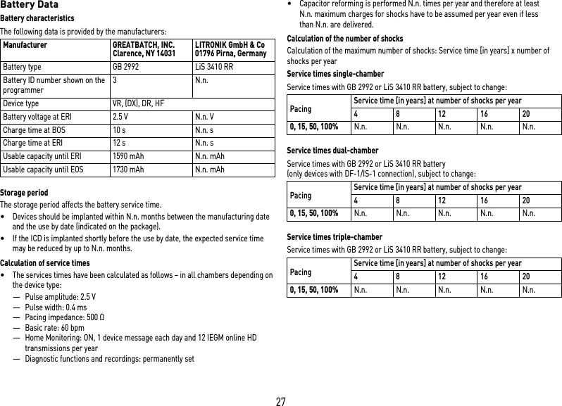 27Battery DataBattery characteristicsThe following data is provided by the manufacturers: Storage periodThe storage period affects the battery service time.•Devices should be implanted within N.n. months between the manufacturing date and the use by date (indicated on the package).•If the ICD is implanted shortly before the use by date, the expected service time may be reduced by up to N.n. months.Calculation of service times•The services times have been calculated as follows – in all chambers depending on the device type:—Pulse amplitude: 2.5 V—Pulse width: 0.4 ms—Pacing impedance: 500 Ω—Basic rate: 60 bpm—Home Monitoring: ON, 1 device message each day and 12 IEGM online HD transmissions per year—Diagnostic functions and recordings: permanently set•Capacitor reforming is performed N.n. times per year and therefore at least N.n. maximum charges for shocks have to be assumed per year even if less than N.n. are delivered.Calculation of the number of shocksCalculation of the maximum number of shocks: Service time [in years] x number of shocks per yearService times single-chamberService times with GB 2992 or LiS 3410 RR battery, subject to change: Service times dual-chamberService times with GB 2992 or LiS 3410 RR battery  (only devices with DF-1/IS-1 connection), subject to change: Service times triple-chamberService times with GB 2992 or LiS 3410 RR battery, subject to change: Manufacturer GREATBATCH, INC. Clarence, NY 14031 LITRONIK GmbH &amp; Co01796 Pirna, GermanyBattery type GB 2992 LiS 3410 RRBattery ID number shown on the programmer3 N.n.Device type VR, (DX), DR, HFBattery voltage at ERI 2.5 V N.n. VCharge time at BOS 10 s N.n. sCharge time at ERI  12 s N.n. sUsable capacity until ERI 1590 mAh N.n. mAhUsable capacity until EOS 1730 mAh N.n. mAhPacingService time [in years] at number of shocks per year481216200, 15, 50, 100%N.n. N.n. N.n. N.n. N.n.PacingService time [in years] at number of shocks per year481216200, 15, 50, 100%N.n. N.n. N.n. N.n. N.n.PacingService time [in years] at number of shocks per year481216200, 15, 50, 100%N.n. N.n. N.n. N.n. N.n.