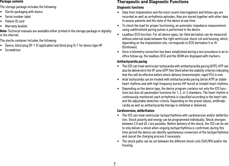 7Package contentsThe storage package includes the following: •Sterile packaging with device•Serial number label•Patient ID card•Warranty bookletNote: Technical manuals are available either printed in the storage package or digitally in the internet.The sterile container includes the following: •Device, blind plug DF-1 (if applicable) and blind plug IS-1 for device type HF•Screwdriver Therapeutic and Diagnostic FunctionsDiagnostic functions•Data from implantation and the most recent interrogations and follow-ups are recorded as well as arrhythmia episodes; they are stored together with other data to assess patients and the state of the device at any time.•To check the lead for proper functioning, an automatic impedance measurement using subthreshold pacing pulses is performed in the device.•Leadless ECG function: For all device types, far-field derivation can be measured without external leads between the right ventricular shock coil and housing, which, depending on the implantation site, corresponds to ECG derivation II or III (Einthoven).•Once a telemetry connection has been established during a test procedure in an in-office follow-up, the leadless ECG and the IEGM are displayed with markers.Antitachycardia pacing•The ICD can treat ventricular tachycardia with antitachycardia pacing (ATP); ATP can also be delivered in the VF zone (ATP One Shot) when the stability criterion indicating that this will be effective before shock delivery (monomorphic rapid VTs) is met.•Arial tachycardia can be treated with antitachycardia pacing (atrial ATP) at stable heart rhythms and with high frequency bursts (HF burst) at instabil heart rhythms.•Depending on the device type, the device program contains not only the ICD func-tions but also all pacemaker functions for 1, 2, or 3 chambers. The heart rhythm is continuously monitored; each arrhythmia is classified according to the heart rate and the adjustable detection criteria. Depending on the preset values, antibrady-cardia as well as antitachycardia therapy is inhibited or delivered.Cardioversion, defibrillation•The ICD can treat ventricular tachyarrhythmia with cardioversion and/or defibrilla-tion. Shock polarity and energy can be programmed individually. Shock energies between 2.0 and 45 J are possible. Before delivery of the shock, the ICD can be set to only deliver a shock when ongoing tachyarrhythmia is confirmed; during this time period the device can identify spontaneous conversion of the tachyarrhythmia and cancel the charging process if necessary.•The shock paths can be set between the different shock coils (SVC/RV) and/or the housing.