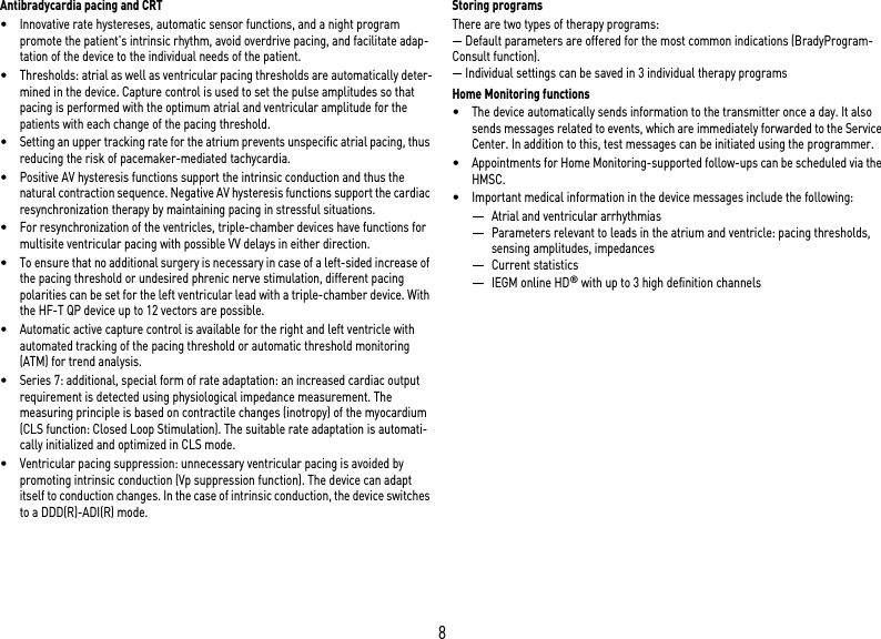 8Antibradycardia pacing and CRT•Innovative rate hystereses, automatic sensor functions, and a night program promote the patient&apos;s intrinsic rhythm, avoid overdrive pacing, and facilitate adap-tation of the device to the individual needs of the patient.•Thresholds: atrial as well as ventricular pacing thresholds are automatically deter-mined in the device. Capture control is used to set the pulse amplitudes so that pacing is performed with the optimum atrial and ventricular amplitude for the patients with each change of the pacing threshold.•Setting an upper tracking rate for the atrium prevents unspecific atrial pacing, thus reducing the risk of pacemaker-mediated tachycardia.•Positive AV hysteresis functions support the intrinsic conduction and thus the natural contraction sequence. Negative AV hysteresis functions support the cardiac resynchronization therapy by maintaining pacing in stressful situations.•For resynchronization of the ventricles, triple-chamber devices have functions for multisite ventricular pacing with possible VV delays in either direction.•To ensure that no additional surgery is necessary in case of a left-sided increase of the pacing threshold or undesired phrenic nerve stimulation, different pacing polarities can be set for the left ventricular lead with a triple-chamber device. With the HF-T QP device up to 12 vectors are possible.•Automatic active capture control is available for the right and left ventricle with automated tracking of the pacing threshold or automatic threshold monitoring (ATM) for trend analysis.•Series 7: additional, special form of rate adaptation: an increased cardiac output requirement is detected using physiological impedance measurement. The measuring principle is based on contractile changes (inotropy) of the myocardium (CLS function: Closed Loop Stimulation). The suitable rate adaptation is automati-cally initialized and optimized in CLS mode.•Ventricular pacing suppression: unnecessary ventricular pacing is avoided by promoting intrinsic conduction (Vp suppression function). The device can adapt itself to conduction changes. In the case of intrinsic conduction, the device switches to a DDD(R)-ADI(R) mode.Storing programsThere are two types of therapy programs:— Default parameters are offered for the most common indications (BradyProgram-Consult function).— Individual settings can be saved in 3 individual therapy programsHome Monitoring functions•The device automatically sends information to the transmitter once a day. It also sends messages related to events, which are immediately forwarded to the Service Center. In addition to this, test messages can be initiated using the programmer.•Appointments for Home Monitoring-supported follow-ups can be scheduled via the HMSC.•Important medical information in the device messages include the following:—Atrial and ventricular arrhythmias—Parameters relevant to leads in the atrium and ventricle: pacing thresholds, sensing amplitudes, impedances—Current statistics—IEGM online HD® with up to 3 high definition channels 