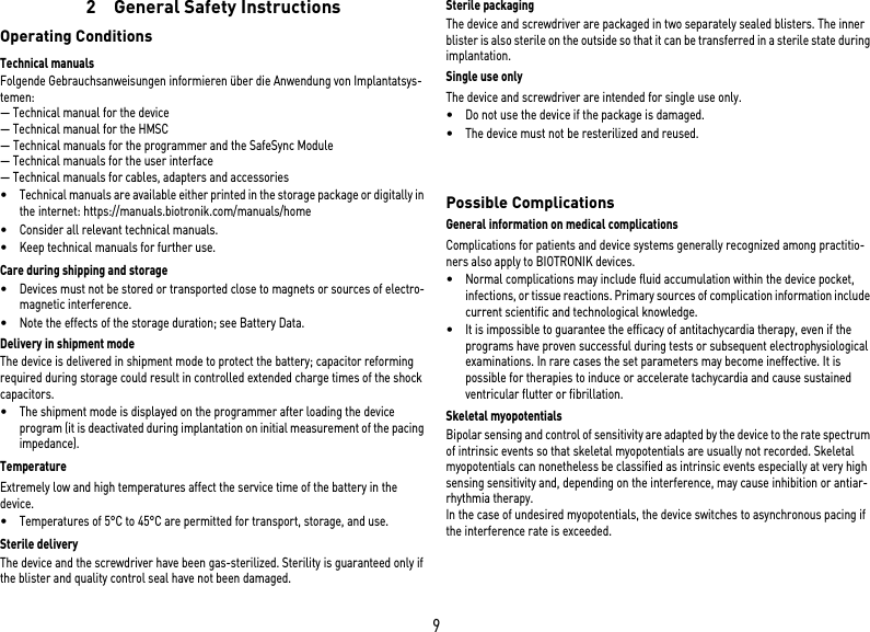 92  General Safety InstructionsOperating ConditionsTechnical manualsFolgende Gebrauchsanweisungen informieren über die Anwendung von Implantatsys-temen:— Technical manual for the device— Technical manual for the HMSC— Technical manuals for the programmer and the SafeSync Module— Technical manuals for the user interface— Technical manuals for cables, adapters and accessories•Technical manuals are available either printed in the storage package or digitally in the internet: https://manuals.biotronik.com/manuals/home•Consider all relevant technical manuals.•Keep technical manuals for further use.Care during shipping and storage•Devices must not be stored or transported close to magnets or sources of electro-magnetic interference.•Note the effects of the storage duration; see Battery Data.Delivery in shipment modeThe device is delivered in shipment mode to protect the battery; capacitor reforming required during storage could result in controlled extended charge times of the shock capacitors.•The shipment mode is displayed on the programmer after loading the device program (it is deactivated during implantation on initial measurement of the pacing impedance).TemperatureExtremely low and high temperatures affect the service time of the battery in the device. •Temperatures of 5°C to 45°C are permitted for transport, storage, and use.Sterile deliveryThe device and the screwdriver have been gas-sterilized. Sterility is guaranteed only if the blister and quality control seal have not been damaged. Sterile packagingThe device and screwdriver are packaged in two separately sealed blisters. The inner blister is also sterile on the outside so that it can be transferred in a sterile state during implantation.Single use onlyThe device and screwdriver are intended for single use only. •Do not use the device if the package is damaged.•The device must not be resterilized and reused.  Possible ComplicationsGeneral information on medical complicationsComplications for patients and device systems generally recognized among practitio-ners also apply to BIOTRONIK devices. •Normal complications may include fluid accumulation within the device pocket, infections, or tissue reactions. Primary sources of complication information include current scientific and technological knowledge.•It is impossible to guarantee the efficacy of antitachycardia therapy, even if the programs have proven successful during tests or subsequent electrophysiological examinations. In rare cases the set parameters may become ineffective. It is possible for therapies to induce or accelerate tachycardia and cause sustained ventricular flutter or fibrillation.Skeletal myopotentialsBipolar sensing and control of sensitivity are adapted by the device to the rate spectrum of intrinsic events so that skeletal myopotentials are usually not recorded. Skeletal myopotentials can nonetheless be classified as intrinsic events especially at very high sensing sensitivity and, depending on the interference, may cause inhibition or antiar-rhythmia therapy.In the case of undesired myopotentials, the device switches to asynchronous pacing if the interference rate is exceeded.