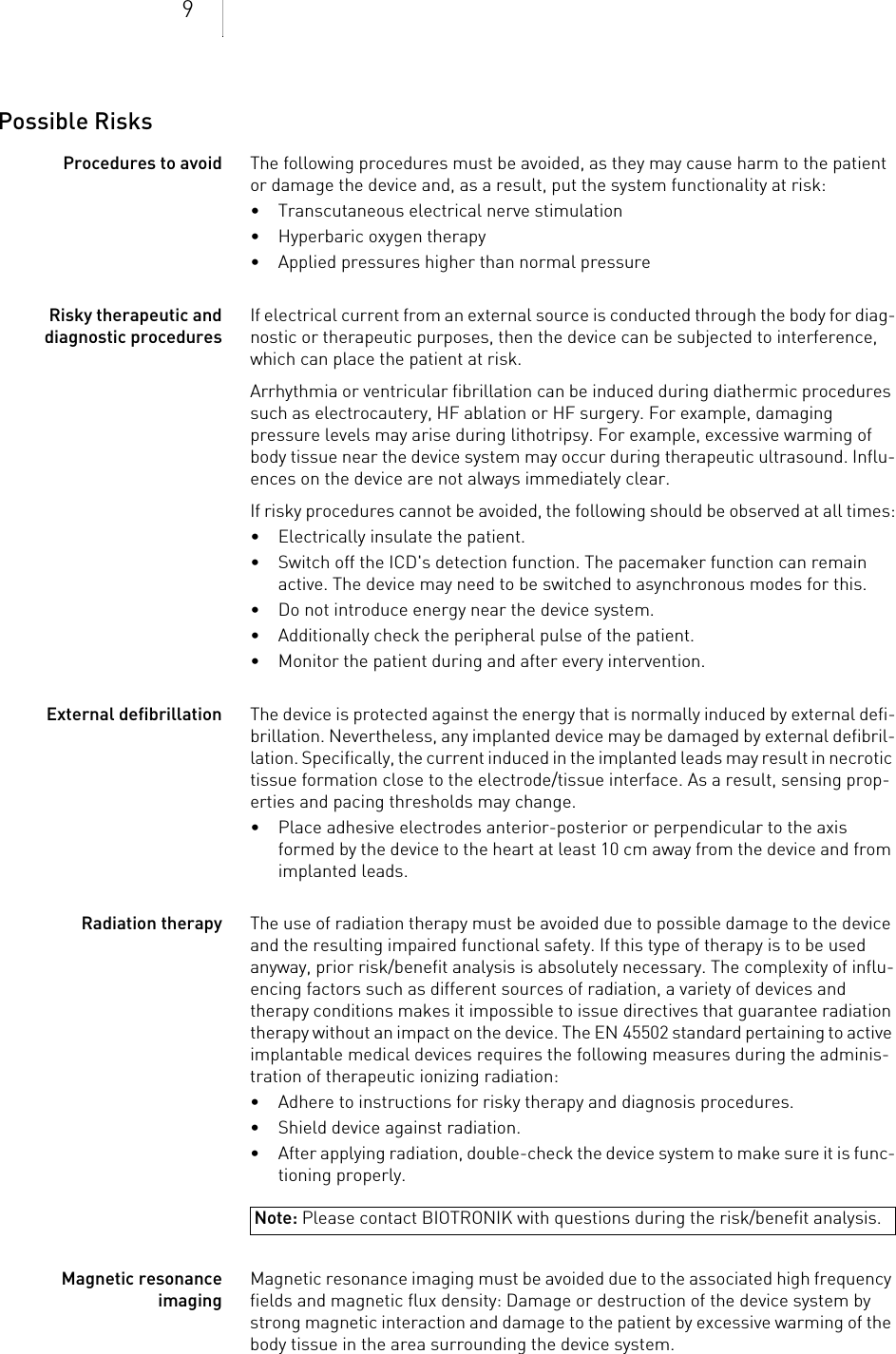 9Possible RisksProcedures to avoid The following procedures must be avoided, as they may cause harm to the patient or damage the device and, as a result, put the system functionality at risk: • Transcutaneous electrical nerve stimulation• Hyperbaric oxygen therapy• Applied pressures higher than normal pressureRisky therapeutic and diagnostic proceduresIf electrical current from an external source is conducted through the body for diag-nostic or therapeutic purposes, then the device can be subjected to interference, which can place the patient at risk.Arrhythmia or ventricular fibrillation can be induced during diathermic procedures such as electrocautery, HF ablation or HF surgery. For example, damaging pressure levels may arise during lithotripsy. For example, excessive warming of body tissue near the device system may occur during therapeutic ultrasound. Influ-ences on the device are not always immediately clear.If risky procedures cannot be avoided, the following should be observed at all times:• Electrically insulate the patient.• Switch off the ICD&apos;s detection function. The pacemaker function can remain active. The device may need to be switched to asynchronous modes for this.• Do not introduce energy near the device system.• Additionally check the peripheral pulse of the patient.• Monitor the patient during and after every intervention.External defibrillation The device is protected against the energy that is normally induced by external defi-brillation. Nevertheless, any implanted device may be damaged by external defibril-lation. Specifically, the current induced in the implanted leads may result in necrotic tissue formation close to the electrode/tissue interface. As a result, sensing prop-erties and pacing thresholds may change. • Place adhesive electrodes anterior-posterior or perpendicular to the axis formed by the device to the heart at least 10 cm away from the device and from implanted leads.Radiation therapy The use of radiation therapy must be avoided due to possible damage to the device and the resulting impaired functional safety. If this type of therapy is to be used anyway, prior risk/benefit analysis is absolutely necessary. The complexity of influ-encing factors such as different sources of radiation, a variety of devices and therapy conditions makes it impossible to issue directives that guarantee radiation therapy without an impact on the device. The EN 45502 standard pertaining to active implantable medical devices requires the following measures during the adminis-tration of therapeutic ionizing radiation:• Adhere to instructions for risky therapy and diagnosis procedures.• Shield device against radiation.• After applying radiation, double-check the device system to make sure it is func-tioning properly.Magnetic resonance imagingMagnetic resonance imaging must be avoided due to the associated high frequency fields and magnetic flux density: Damage or destruction of the device system by strong magnetic interaction and damage to the patient by excessive warming of the body tissue in the area surrounding the device system.Note: Please contact BIOTRONIK with questions during the risk/benefit analysis.