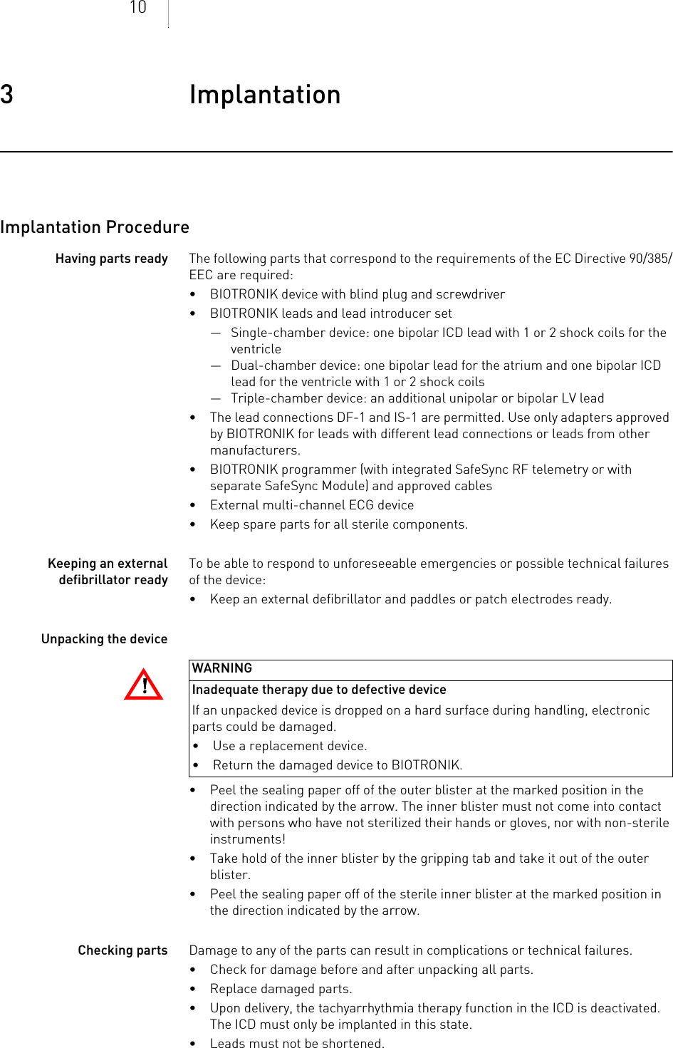 103 Implantation Implantation3403736Technical M anualImplantation ProcedureHaving parts ready The following parts that correspond to the requirements of the EC Directive 90/385/EEC are required:• BIOTRONIK device with blind plug and screwdriver• BIOTRONIK leads and lead introducer set— Single-chamber device: one bipolar ICD lead with 1 or 2 shock coils for the ventricle — Dual-chamber device: one bipolar lead for the atrium and one bipolar ICD lead for the ventricle with 1 or 2 shock coils— Triple-chamber device: an additional unipolar or bipolar LV lead• The lead connections DF-1 and IS-1 are permitted. Use only adapters approved by BIOTRONIK for leads with different lead connections or leads from other manufacturers.• BIOTRONIK programmer (with integrated SafeSync RF telemetry or with separate SafeSync Module) and approved cables• External multi-channel ECG device• Keep spare parts for all sterile components.Keeping an external defibrillator readyTo be able to respond to unforeseeable emergencies or possible technical failures of the device:• Keep an external defibrillator and paddles or patch electrodes ready.Unpacking the device• Peel the sealing paper off of the outer blister at the marked position in the direction indicated by the arrow. The inner blister must not come into contact with persons who have not sterilized their hands or gloves, nor with non-sterile instruments!• Take hold of the inner blister by the gripping tab and take it out of the outer blister.• Peel the sealing paper off of the sterile inner blister at the marked position in the direction indicated by the arrow.Checking parts Damage to any of the parts can result in complications or technical failures. • Check for damage before and after unpacking all parts.• Replace damaged parts.• Upon delivery, the tachyarrhythmia therapy function in the ICD is deactivated. The ICD must only be implanted in this state.• Leads must not be shortened.!!WARNINGInadequate therapy due to defective deviceIf an unpacked device is dropped on a hard surface during handling, electronic parts could be damaged. • Use a replacement device.• Return the damaged device to BIOTRONIK.