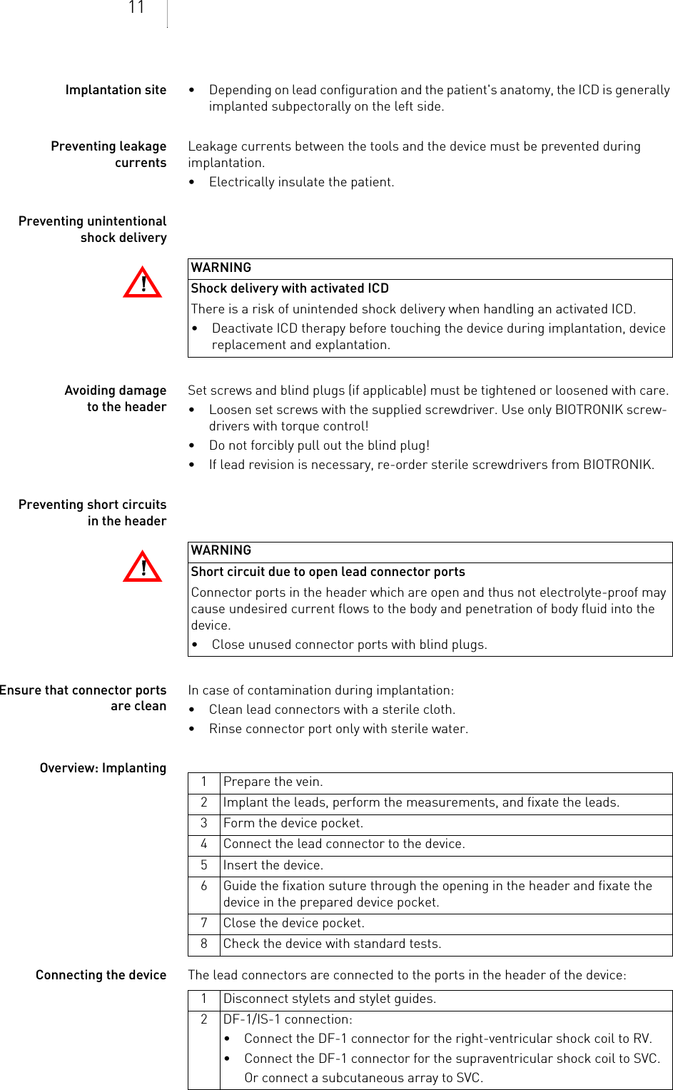 11Implantation site • Depending on lead configuration and the patient&apos;s anatomy, the ICD is generally implanted subpectorally on the left side.Preventing leakage currentsLeakage currents between the tools and the device must be prevented during implantation.• Electrically insulate the patient.Preventing unintentional shock deliveryAvoiding damage to the headerSet screws and blind plugs (if applicable) must be tightened or loosened with care. • Loosen set screws with the supplied screwdriver. Use only BIOTRONIK screw-drivers with torque control!• Do not forcibly pull out the blind plug!• If lead revision is necessary, re-order sterile screwdrivers from BIOTRONIK.Preventing short circuits in the headerEnsure that connector ports are cleanIn case of contamination during implantation:• Clean lead connectors with a sterile cloth.• Rinse connector port only with sterile water.Overview: ImplantingConnecting the device The lead connectors are connected to the ports in the header of the device: !!WARNINGShock delivery with activated ICDThere is a risk of unintended shock delivery when handling an activated ICD.• Deactivate ICD therapy before touching the device during implantation, device replacement and explantation.!!WARNINGShort circuit due to open lead connector portsConnector ports in the header which are open and thus not electrolyte-proof may cause undesired current flows to the body and penetration of body fluid into the device.• Close unused connector ports with blind plugs.1 Prepare the vein.2 Implant the leads, perform the measurements, and fixate the leads.3 Form the device pocket.4 Connect the lead connector to the device.5 Insert the device.6 Guide the fixation suture through the opening in the header and fixate the device in the prepared device pocket.7 Close the device pocket.8 Check the device with standard tests.1 Disconnect stylets and stylet guides.2 DF-1/IS-1 connection:• Connect the DF-1 connector for the right-ventricular shock coil to RV.• Connect the DF-1 connector for the supraventricular shock coil to SVC.Or connect a subcutaneous array to SVC.