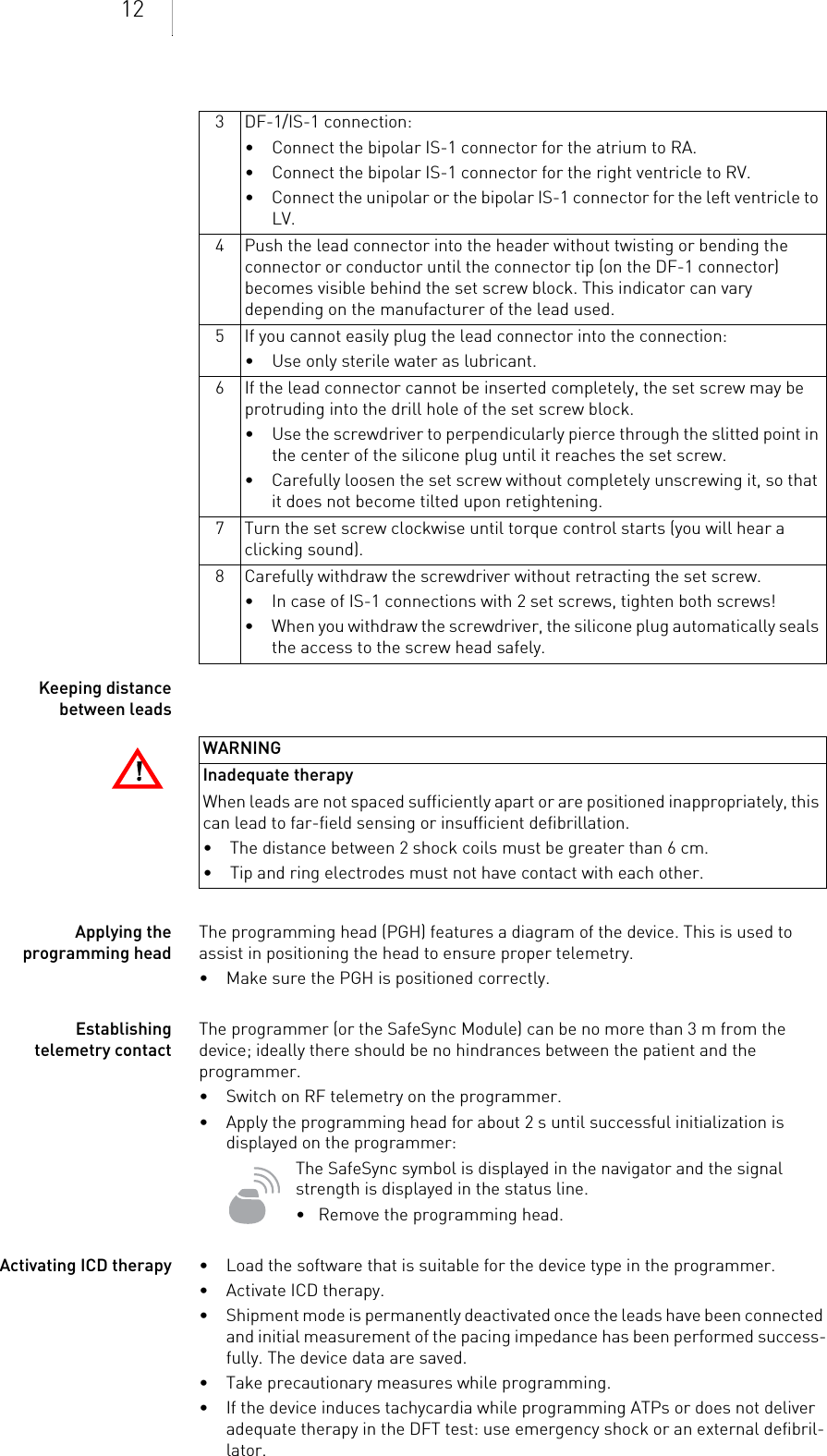 12Keeping distance between leadsApplying the programming headThe programming head (PGH) features a diagram of the device. This is used to assist in positioning the head to ensure proper telemetry.• Make sure the PGH is positioned correctly.Establishing telemetry contactThe programmer (or the SafeSync Module) can be no more than 3 m from the device; ideally there should be no hindrances between the patient and the programmer.• Switch on RF telemetry on the programmer.• Apply the programming head for about 2 s until successful initialization is displayed on the programmer:The SafeSync symbol is displayed in the navigator and the signal strength is displayed in the status line.•   Remove the programming head.Activating ICD therapy • Load the software that is suitable for the device type in the programmer.• Activate ICD therapy.• Shipment mode is permanently deactivated once the leads have been connected and initial measurement of the pacing impedance has been performed success-fully. The device data are saved.• Take precautionary measures while programming.• If the device induces tachycardia while programming ATPs or does not deliver adequate therapy in the DFT test: use emergency shock or an external defibril-lator.3 DF-1/IS-1 connection:• Connect the bipolar IS-1 connector for the atrium to RA.• Connect the bipolar IS-1 connector for the right ventricle to RV.• Connect the unipolar or the bipolar IS-1 connector for the left ventricle to LV.4 Push the lead connector into the header without twisting or bending the connector or conductor until the connector tip (on the DF-1 connector) becomes visible behind the set screw block. This indicator can vary depending on the manufacturer of the lead used.5 If you cannot easily plug the lead connector into the connection:• Use only sterile water as lubricant.6 If the lead connector cannot be inserted completely, the set screw may be protruding into the drill hole of the set screw block. • Use the screwdriver to perpendicularly pierce through the slitted point in the center of the silicone plug until it reaches the set screw.• Carefully loosen the set screw without completely unscrewing it, so that it does not become tilted upon retightening.7 Turn the set screw clockwise until torque control starts (you will hear a clicking sound). 8 Carefully withdraw the screwdriver without retracting the set screw. • In case of IS-1 connections with 2 set screws, tighten both screws!• When you withdraw the screwdriver, the silicone plug automatically seals the access to the screw head safely.!!WARNINGInadequate therapyWhen leads are not spaced sufficiently apart or are positioned inappropriately, this can lead to far-field sensing or insufficient defibrillation.• The distance between 2 shock coils must be greater than 6 cm.• Tip and ring electrodes must not have contact with each other.