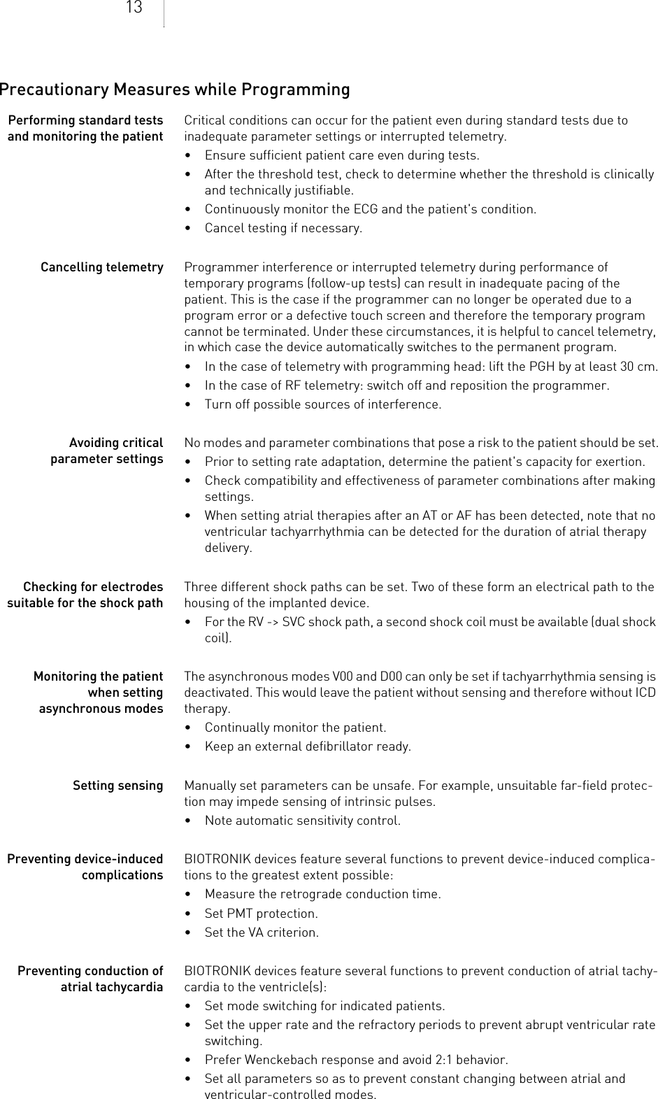 13Precautionary Measures while ProgrammingPerforming standard tests and monitoring the patientCritical conditions can occur for the patient even during standard tests due to inadequate parameter settings or interrupted telemetry. • Ensure sufficient patient care even during tests.• After the threshold test, check to determine whether the threshold is clinically and technically justifiable.• Continuously monitor the ECG and the patient&apos;s condition.• Cancel testing if necessary.Cancelling telemetry Programmer interference or interrupted telemetry during performance of temporary programs (follow-up tests) can result in inadequate pacing of the patient. This is the case if the programmer can no longer be operated due to a program error or a defective touch screen and therefore the temporary program cannot be terminated. Under these circumstances, it is helpful to cancel telemetry, in which case the device automatically switches to the permanent program. • In the case of telemetry with programming head: lift the PGH by at least 30 cm.• In the case of RF telemetry: switch off and reposition the programmer.• Turn off possible sources of interference.Avoiding critical parameter settingsNo modes and parameter combinations that pose a risk to the patient should be set.• Prior to setting rate adaptation, determine the patient&apos;s capacity for exertion.• Check compatibility and effectiveness of parameter combinations after making settings.• When setting atrial therapies after an AT or AF has been detected, note that no ventricular tachyarrhythmia can be detected for the duration of atrial therapy delivery.Checking for electrodes suitable for the shock pathThree different shock paths can be set. Two of these form an electrical path to the housing of the implanted device. • For the RV -&gt; SVC shock path, a second shock coil must be available (dual shock coil).Monitoring the patient when setting asynchronous modesThe asynchronous modes V00 and D00 can only be set if tachyarrhythmia sensing is deactivated. This would leave the patient without sensing and therefore without ICD therapy.• Continually monitor the patient.• Keep an external defibrillator ready.Setting sensing Manually set parameters can be unsafe. For example, unsuitable far-field protec-tion may impede sensing of intrinsic pulses.• Note automatic sensitivity control.Preventing device-induced complicationsBIOTRONIK devices feature several functions to prevent device-induced complica-tions to the greatest extent possible:• Measure the retrograde conduction time.• Set PMT protection.• Set the VA criterion.Preventing conduction of atrial tachycardiaBIOTRONIK devices feature several functions to prevent conduction of atrial tachy-cardia to the ventricle(s):• Set mode switching for indicated patients.• Set the upper rate and the refractory periods to prevent abrupt ventricular rate switching.• Prefer Wenckebach response and avoid 2:1 behavior.• Set all parameters so as to prevent constant changing between atrial and ventricular-controlled modes.