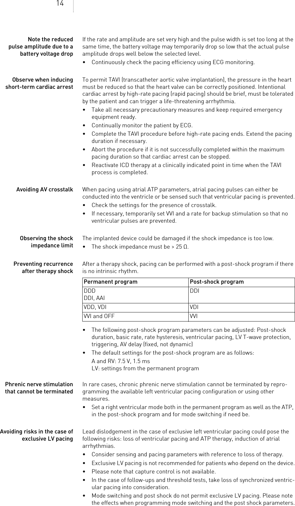 14Note the reduced pulse amplitude due to a battery voltage dropIf the rate and amplitude are set very high and the pulse width is set too long at the same time, the battery voltage may temporarily drop so low that the actual pulse amplitude drops well below the selected level.• Continuously check the pacing efficiency using ECG monitoring.Observe when inducing short-term cardiac arrestTo permit TAVI (transcatheter aortic valve implantation), the pressure in the heart must be reduced so that the heart valve can be correctly positioned. Intentional cardiac arrest by high-rate pacing (rapid pacing) should be brief, must be tolerated by the patient and can trigger a life-threatening arrhythmia.• Take all necessary precautionary measures and keep required emergency equipment ready.• Continually monitor the patient by ECG.• Complete the TAVI procedure before high-rate pacing ends. Extend the pacing duration if necessary.• Abort the procedure if it is not successfully completed within the maximum pacing duration so that cardiac arrest can be stopped.• Reactivate ICD therapy at a clinically indicated point in time when the TAVI process is completed.Avoiding AV crosstalk When pacing using atrial ATP parameters, atrial pacing pulses can either be conducted into the ventricle or be sensed such that ventricular pacing is prevented.• Check the settings for the presence of crosstalk.• If necessary, temporarily set VVI and a rate for backup stimulation so that no ventricular pulses are prevented.Observing the shock impedance limitThe implanted device could be damaged if the shock impedance is too low.• The shock impedance must be &gt; 25 Ω.Preventing recurrence after therapy shockAfter a therapy shock, pacing can be performed with a post-shock program if there is no intrinsic rhythm. • The following post-shock program parameters can be adjusted: Post-shock duration, basic rate, rate hysteresis, ventricular pacing, LV T-wave protection, triggering, AV delay (fixed, not dynamic)• The default settings for the post-shock program are as follows:A and RV: 7.5 V, 1.5 msLV: settings from the permanent programPhrenic nerve stimulation that cannot be terminatedIn rare cases, chronic phrenic nerve stimulation cannot be terminated by repro-gramming the available left ventricular pacing configuration or using other measures.• Set a right ventricular mode both in the permanent program as well as the ATP, in the post-shock program and for mode switching if need be.Avoiding risks in the case of exclusive LV pacingLead dislodgement in the case of exclusive left ventricular pacing could pose the following risks: loss of ventricular pacing and ATP therapy, induction of atrial arrhythmias.• Consider sensing and pacing parameters with reference to loss of therapy. • Exclusive LV pacing is not recommended for patients who depend on the device.• Please note that capture control is not available. • In the case of follow-ups and threshold tests, take loss of synchronized ventric-ular pacing into consideration. • Mode switching and post shock do not permit exclusive LV pacing. Please note the effects when programming mode switching and the post shock parameters.Permanent program Post-shock programDDDDDI, AAIDDIVDD, VDI VDIVVI and OFF VVI