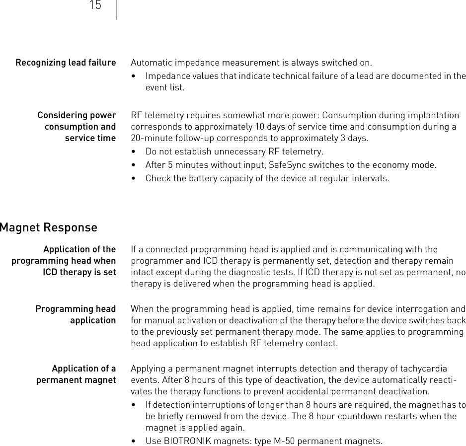 15Recognizing lead failure Automatic impedance measurement is always switched on.• Impedance values that indicate technical failure of a lead are documented in the event list.Considering power consumption and service timeRF telemetry requires somewhat more power: Consumption during implantation corresponds to approximately 10 days of service time and consumption during a  20-minute follow-up corresponds to approximately 3 days.• Do not establish unnecessary RF telemetry.• After 5 minutes without input, SafeSync switches to the economy mode.• Check the battery capacity of the device at regular intervals. Magnet ResponseApplication of the programming head when ICD therapy is set If a connected programming head is applied and is communicating with the programmer and ICD therapy is permanently set, detection and therapy remain intact except during the diagnostic tests. If ICD therapy is not set as permanent, no therapy is delivered when the programming head is applied.Programming head applicationWhen the programming head is applied, time remains for device interrogation and for manual activation or deactivation of the therapy before the device switches back to the previously set permanent therapy mode. The same applies to programming head application to establish RF telemetry contact.Application of a permanent magnetApplying a permanent magnet interrupts detection and therapy of tachycardia events. After 8 hours of this type of deactivation, the device automatically reacti-vates the therapy functions to prevent accidental permanent deactivation. • If detection interruptions of longer than 8 hours are required, the magnet has to be briefly removed from the device. The 8 hour countdown restarts when the magnet is applied again.• Use BIOTRONIK magnets: type M-50 permanent magnets.