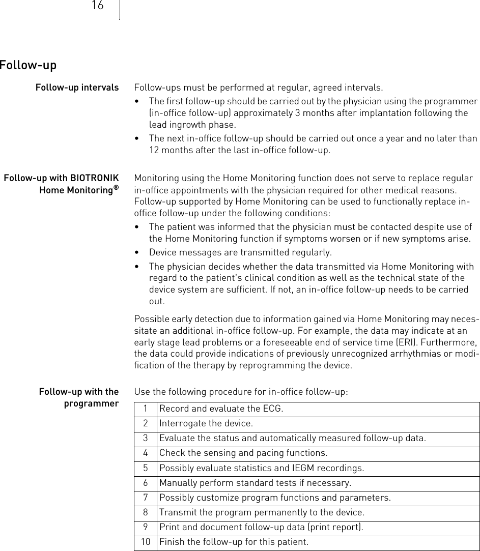 16Follow-upFollow-up intervals Follow-ups must be performed at regular, agreed intervals.• The first follow-up should be carried out by the physician using the programmer (in-office follow-up) approximately 3 months after implantation following the lead ingrowth phase.• The next in-office follow-up should be carried out once a year and no later than 12 months after the last in-office follow-up.Follow-up with BIOTRONIK Home Monitoring®Monitoring using the Home Monitoring function does not serve to replace regular in-office appointments with the physician required for other medical reasons. Follow-up supported by Home Monitoring can be used to functionally replace in-office follow-up under the following conditions:• The patient was informed that the physician must be contacted despite use of the Home Monitoring function if symptoms worsen or if new symptoms arise.• Device messages are transmitted regularly.• The physician decides whether the data transmitted via Home Monitoring with regard to the patient&apos;s clinical condition as well as the technical state of the device system are sufficient. If not, an in-office follow-up needs to be carried out.Possible early detection due to information gained via Home Monitoring may neces-sitate an additional in-office follow-up. For example, the data may indicate at an early stage lead problems or a foreseeable end of service time (ERI). Furthermore, the data could provide indications of previously unrecognized arrhythmias or modi-fication of the therapy by reprogramming the device.Follow-up with the programmerUse the following procedure for in-office follow-up: 1 Record and evaluate the ECG.2 Interrogate the device.3 Evaluate the status and automatically measured follow-up data.4 Check the sensing and pacing functions.5 Possibly evaluate statistics and IEGM recordings.6 Manually perform standard tests if necessary.7 Possibly customize program functions and parameters.8 Transmit the program permanently to the device.9 Print and document follow-up data (print report).10 Finish the follow-up for this patient.