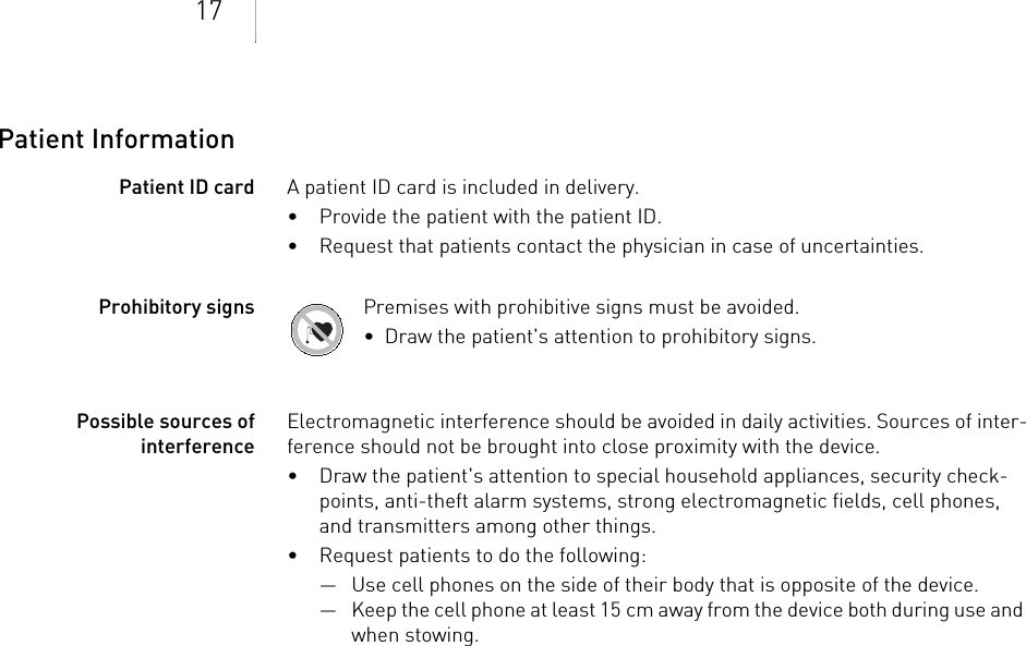 17Patient InformationPatient ID card A patient ID card is included in delivery.• Provide the patient with the patient ID.• Request that patients contact the physician in case of uncertainties.Prohibitory signs Premises with prohibitive signs must be avoided.•  Draw the patient&apos;s attention to prohibitory signs.Possible sources of interferenceElectromagnetic interference should be avoided in daily activities. Sources of inter-ference should not be brought into close proximity with the device.• Draw the patient&apos;s attention to special household appliances, security check-points, anti-theft alarm systems, strong electromagnetic fields, cell phones, and transmitters among other things.• Request patients to do the following: — Use cell phones on the side of their body that is opposite of the device.— Keep the cell phone at least 15 cm away from the device both during use and when stowing.