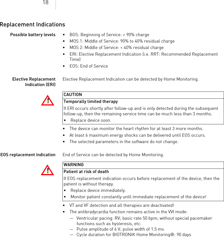 18Replacement IndicationsPossible battery levels • BOS: Beginning of Service: &gt; 90% charge• MOS 1: Middle of Service: 90% to 40% residual charge• MOS 2: Middle of Service: &lt; 40% residual charge• ERI: Elective Replacement Indication (i.e. RRT: Recommended Replacement Time)• EOS: End of ServiceElective Replacement Indication (ERI)Elective Replacement Indication can be detected by Home Monitoring.• The device can monitor the heart rhythm for at least 3 more months. • At least 6 maximum energy shocks can be delivered until EOS occurs.• The selected parameters in the software do not change.EOS replacement indication End of Service can be detected by Home Monitoring.• VT and VF detection and all therapies are deactivated!• The antibradycardia function remains active in the VVI mode:— Ventricular pacing: RV; basic rate 50 bpm; without special pacemaker functions such as hysteresis, etc.— Pulse amplitude of 6 V; pulse width of 1.5 ms— Cycle duration for BIOTRONIK Home Monitoring®: 90 days!!CAUTIONTemporally limited therapyIf ERI occurs shortly after follow-up and is only detected during the subsequent follow-up, then the remaining service time can be much less than 3 months.• Replace device soon.!!WARNINGPatient at risk of deathIf EOS replacement indication occurs before replacement of the device, then the patient is without therapy.• Replace device immediately.• Monitor patient constantly until immediate replacement of the device!