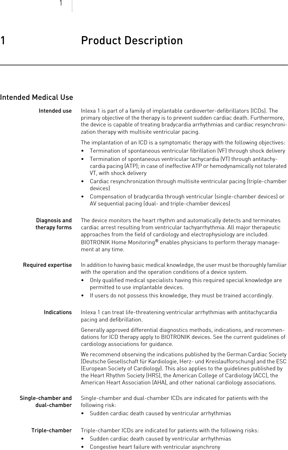 11 Product Description Product Description1403736Technical ManualIntended Medical UseIntended use Inlexa 1 is part of a family of implantable cardioverter-defibrillators (ICDs). The primary objective of the therapy is to prevent sudden cardiac death. Furthermore, the device is capable of treating bradycardia arrhythmias and cardiac resynchroni-zation therapy with multisite ventricular pacing.The implantation of an ICD is a symptomatic therapy with the following objectives: • Termination of spontaneous ventricular fibrillation (VF) through shock delivery• Termination of spontaneous ventricular tachycardia (VT) through antitachy-cardia pacing (ATP); in case of ineffective ATP or hemodynamically not tolerated VT, with shock delivery • Cardiac resynchronization through multisite ventricular pacing (triple-chamber devices)• Compensation of bradycardia through ventricular (single-chamber devices) or AV sequential pacing (dual- and triple-chamber devices)Diagnosis and therapy formsThe device monitors the heart rhythm and automatically detects and terminates cardiac arrest resulting from ventricular tachyarrhythmia. All major therapeutic approaches from the field of cardiology and electrophysiology are included. BIOTRONIK Home Monitoring® enables physicians to perform therapy manage-ment at any time.Required expertise In addition to having basic medical knowledge, the user must be thoroughly familiar with the operation and the operation conditions of a device system.• Only qualified medical specialists having this required special knowledge are permitted to use implantable devices.• If users do not possess this knowledge, they must be trained accordingly.Indications Inlexa 1 can treat life-threatening ventricular arrhythmias with antitachycardia pacing and defibrillation.Generally approved differential diagnostics methods, indications, and recommen-dations for ICD therapy apply to BIOTRONIK devices. See the current guidelines of cardiology associations for guidance. We recommend observing the indications published by the German Cardiac Society (Deutsche Gesellschaft für Kardiologie, Herz- und Kreislaufforschung) and the ESC (European Society of Cardiology). This also applies to the guidelines published by the Heart Rhythm Society (HRS), the American College of Cardiology (ACC), the American Heart Association (AHA), and other national cardiology associations.Single-chamber and dual-chamberSingle-chamber and dual-chamber ICDs are indicated for patients with the following risk:• Sudden cardiac death caused by ventricular arrhythmiasTriple-chamber Triple-chamber ICDs are indicated for patients with the following risks:• Sudden cardiac death caused by ventricular arrhythmias• Congestive heart failure with ventricular asynchrony