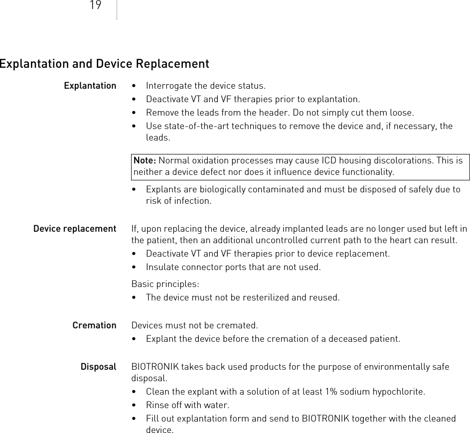 19Explantation and Device ReplacementExplantation •Interrogate the device status.• Deactivate VT and VF therapies prior to explantation.• Remove the leads from the header. Do not simply cut them loose.• Use state-of-the-art techniques to remove the device and, if necessary, the leads.• Explants are biologically contaminated and must be disposed of safely due to risk of infection.Device replacement If, upon replacing the device, already implanted leads are no longer used but left in the patient, then an additional uncontrolled current path to the heart can result.• Deactivate VT and VF therapies prior to device replacement.• Insulate connector ports that are not used.Basic principles:• The device must not be resterilized and reused.Cremation Devices must not be cremated. • Explant the device before the cremation of a deceased patient.Disposal BIOTRONIK takes back used products for the purpose of environmentally safe disposal. • Clean the explant with a solution of at least 1% sodium hypochlorite.• Rinse off with water.• Fill out explantation form and send to BIOTRONIK together with the cleaned device.Note: Normal oxidation processes may cause ICD housing discolorations. This is neither a device defect nor does it influence device functionality.