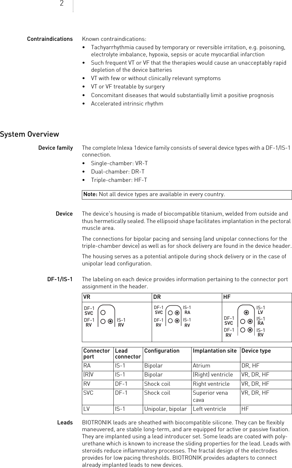 2Contraindications Known contraindications:• Tachyarrhythmia caused by temporary or reversible irritation, e.g. poisoning, electrolyte imbalance, hypoxia, sepsis or acute myocardial infarction• Such frequent VT or VF that the therapies would cause an unacceptably rapid depletion of the device batteries• VT with few or without clinically relevant symptoms• VT or VF treatable by surgery• Concomitant diseases that would substantially limit a positive prognosis• Accelerated intrinsic rhythmSystem OverviewDevice family The complete Inlexa 1device family consists of several device types with a DF-1/IS-1 connection.•Single-chamber: VR-T•Dual-chamber: DR-T• Triple-chamber: HF-TDevice The device&apos;s housing is made of biocompatible titanium, welded from outside and thus hermetically sealed. The ellipsoid shape facilitates implantation in the pectoral muscle area.The connections for bipolar pacing and sensing (and unipolar connections for the triple-chamber device) as well as for shock delivery are found in the device header.The housing serves as a potential antipole during shock delivery or in the case of unipolar lead configuration.DF-1/IS-1 The labeling on each device provides information pertaining to the connector port assignment in the header. Leads BIOTRONIK leads are sheathed with biocompatible silicone. They can be flexibly maneuvered, are stable long-term, and are equipped for active or passive fixation. They are implanted using a lead introducer set. Some leads are coated with poly-urethane which is known to increase the sliding properties for the lead. Leads with steroids reduce inflammatory processes. The fractal design of the electrodes provides for low pacing thresholds. BIOTRONIK provides adapters to connect already implanted leads to new devices.Note: Not all device types are available in every country.VR DR HFConnector port  Lead connector Configuration Implantation site Device typeRA IS-1 Bipolar Atrium DR, HF(R)V IS-1 Bipolar (Right) ventricle VR, DR, HFRV DF-1 Shock coil Right ventricle VR, DR, HFSVC DF-1 Shock coil Superior vena cavaVR, DR, HFLV IS-1 Unipolar, bipolar Left ventricle HF DF-1RVSVCDF-1IS-1RV DF-1 RV SVCDF-1 IS-1RAIS-1RV DF-1RVSVCDF-1 IS-1RAIS-1RVLVIS-1