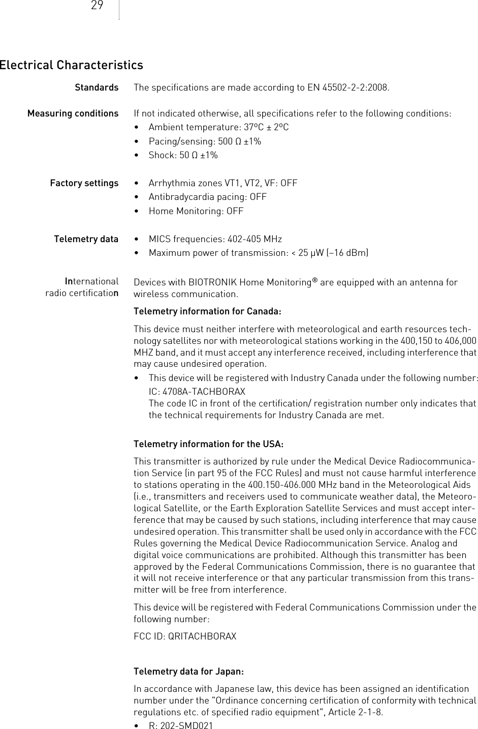 29Electrical CharacteristicsStandards The specifications are made according to EN 45502-2-2:2008.Measuring conditions If not indicated otherwise, all specifications refer to the following conditions:• Ambient temperature: 37ºC ± 2ºC• Pacing/sensing: 500 Ω ±1%• Shock: 50 Ω ±1% Factory settings • Arrhythmia zones VT1, VT2, VF: OFF• Antibradycardia pacing: OFF• Home Monitoring: OFFTelemetry data • MICS frequencies: 402-405 MHz• Maximum power of transmission: &lt; 25 µW (–16 dBm)International radio certificationDevices with BIOTRONIK Home Monitoring® are equipped with an antenna for wireless communication.Telemetry information for Canada:This device must neither interfere with meteorological and earth resources tech-nology satellites nor with meteorological stations working in the 400,150 to 406,000 MHZ band, and it must accept any interference received, including interference that may cause undesired operation.• This device will be registered with Industry Canada under the following number:IC: 4708A-TACHBORAXThe code IC in front of the certification/ registration number only indicates that the technical requirements for Industry Canada are met. Telemetry information for the USA:This transmitter is authorized by rule under the Medical Device Radiocommunica-tion Service (in part 95 of the FCC Rules) and must not cause harmful interference to stations operating in the 400.150-406.000 MHz band in the Meteorological Aids (i.e., transmitters and receivers used to communicate weather data), the Meteoro-logical Satellite, or the Earth Exploration Satellite Services and must accept inter-ference that may be caused by such stations, including interference that may cause undesired operation. This transmitter shall be used only in accordance with the FCC Rules governing the Medical Device Radiocommunication Service. Analog and digital voice communications are prohibited. Although this transmitter has been approved by the Federal Communications Commission, there is no guarantee that it will not receive interference or that any particular transmission from this trans-mitter will be free from interference.This device will be registered with Federal Communications Commission under the following number:FCC ID: QRITACHBORAXTelemetry data for Japan:In accordance with Japanese law, this device has been assigned an identification number under the &quot;Ordinance concerning certification of conformity with technical regulations etc. of specified radio equipment&quot;, Article 2-1-8.• R: 202-SMD021