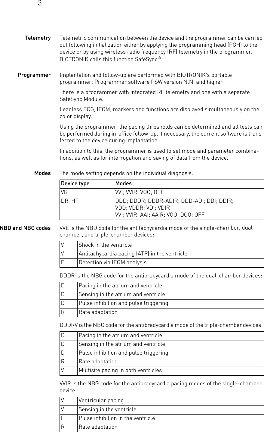3Telemetry Telemetric communication between the device and the programmer can be carried out following initialization either by applying the programming head (PGH) to the device or by using wireless radio frequency (RF) telemetry in the programmer. BIOTRONIK calls this function SafeSync®.Programmer Implantation and follow-up are performed with BIOTRONIK&apos;s portable programmer: Programmer software PSW version N.N. and higherThere is a programmer with integrated RF telemetry and one with a separate SafeSync Module.Leadless ECG, IEGM, markers and functions are displayed simultaneously on the color display.Using the programmer, the pacing thresholds can be determined and all tests can be performed during in-office follow-up. If necessary, the current software is trans-ferred to the device during implantation.In addition to this, the programmer is used to set mode and parameter combina-tions, as well as for interrogation and saving of data from the device.Modes The mode setting depends on the individual diagnosis: NBD and NBG codes VVE is the NBD code for the antitachycardia mode of the single-chamber, dual-chamber, and triple-chamber devices: DDDR is the NBG code for the antibradycardia mode of the dual-chamber devices: DDDRV is the NBG code for the antibradycardia mode of the triple-chamber devices: VVIR is the NBG code for the antibradycardia pacing modes of the single-chamber device: Device type ModesVR VVI; VVIR; VOO; OFFDR, HF DDD; DDDR; DDDR-ADIR; DDD-ADI; DDI; DDIR;VDD; VDDR; VDI; VDIRVVI; VVIR; AAI; AAIR; VOO; DOO; OFFV Shock in the ventricleV Antitachycardia pacing (ATP) in the ventricleE Detection via IEGM analysisD Pacing in the atrium and ventricleD Sensing in the atrium and ventricleD Pulse inhibition and pulse triggeringR Rate adaptationD Pacing in the atrium and ventricleD Sensing in the atrium and ventricleD Pulse inhibition and pulse triggeringR Rate adaptationV Multisite pacing in both ventriclesV Ventricular pacingV Sensing in the ventricleI Pulse inhibition in the ventricleR Rate adaptation