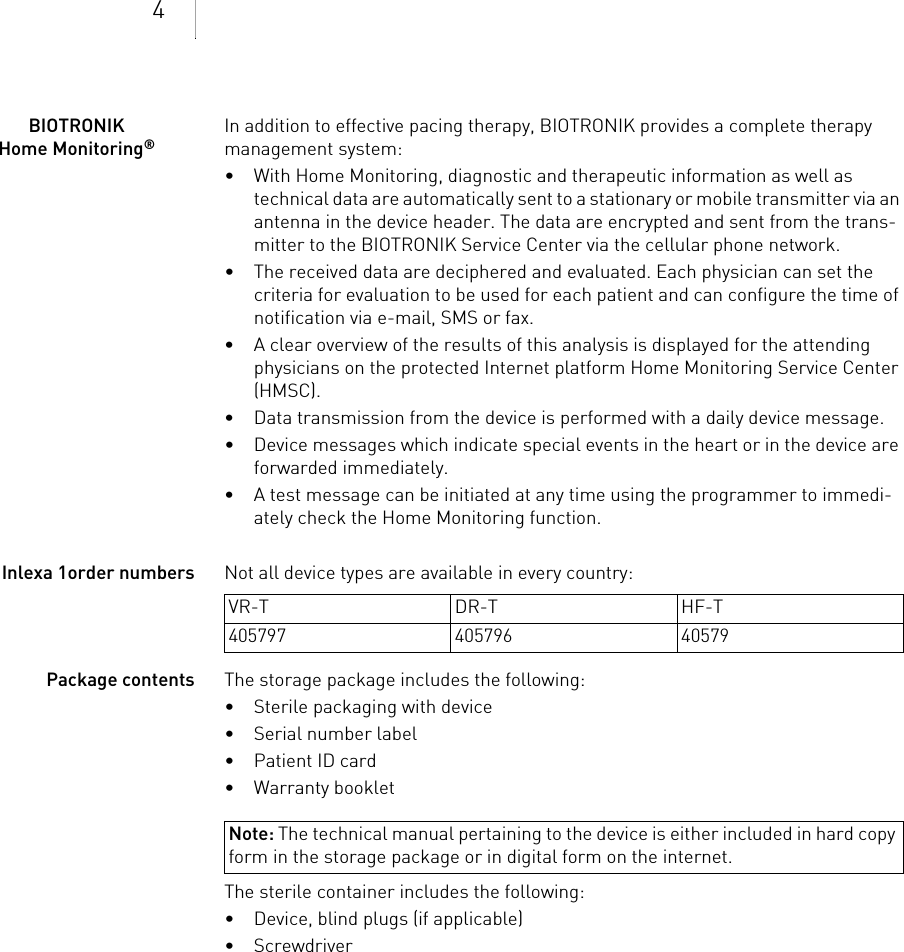 4BIOTRONIK Home Monitoring®In addition to effective pacing therapy, BIOTRONIK provides a complete therapy management system: • With Home Monitoring, diagnostic and therapeutic information as well as technical data are automatically sent to a stationary or mobile transmitter via an antenna in the device header. The data are encrypted and sent from the trans-mitter to the BIOTRONIK Service Center via the cellular phone network.• The received data are deciphered and evaluated. Each physician can set the criteria for evaluation to be used for each patient and can configure the time of notification via e-mail, SMS or fax.• A clear overview of the results of this analysis is displayed for the attending physicians on the protected Internet platform Home Monitoring Service Center (HMSC).• Data transmission from the device is performed with a daily device message. • Device messages which indicate special events in the heart or in the device are forwarded immediately.• A test message can be initiated at any time using the programmer to immedi-ately check the Home Monitoring function.Inlexa 1order numbers Not all device types are available in every country: Package contents The storage package includes the following: • Sterile packaging with device• Serial number label• Patient ID card• Warranty bookletThe sterile container includes the following: • Device, blind plugs (if applicable)• Screwdriver VR-T DR-T HF-T405797 405796 40579Note: The technical manual pertaining to the device is either included in hard copy form in the storage package or in digital form on the internet.