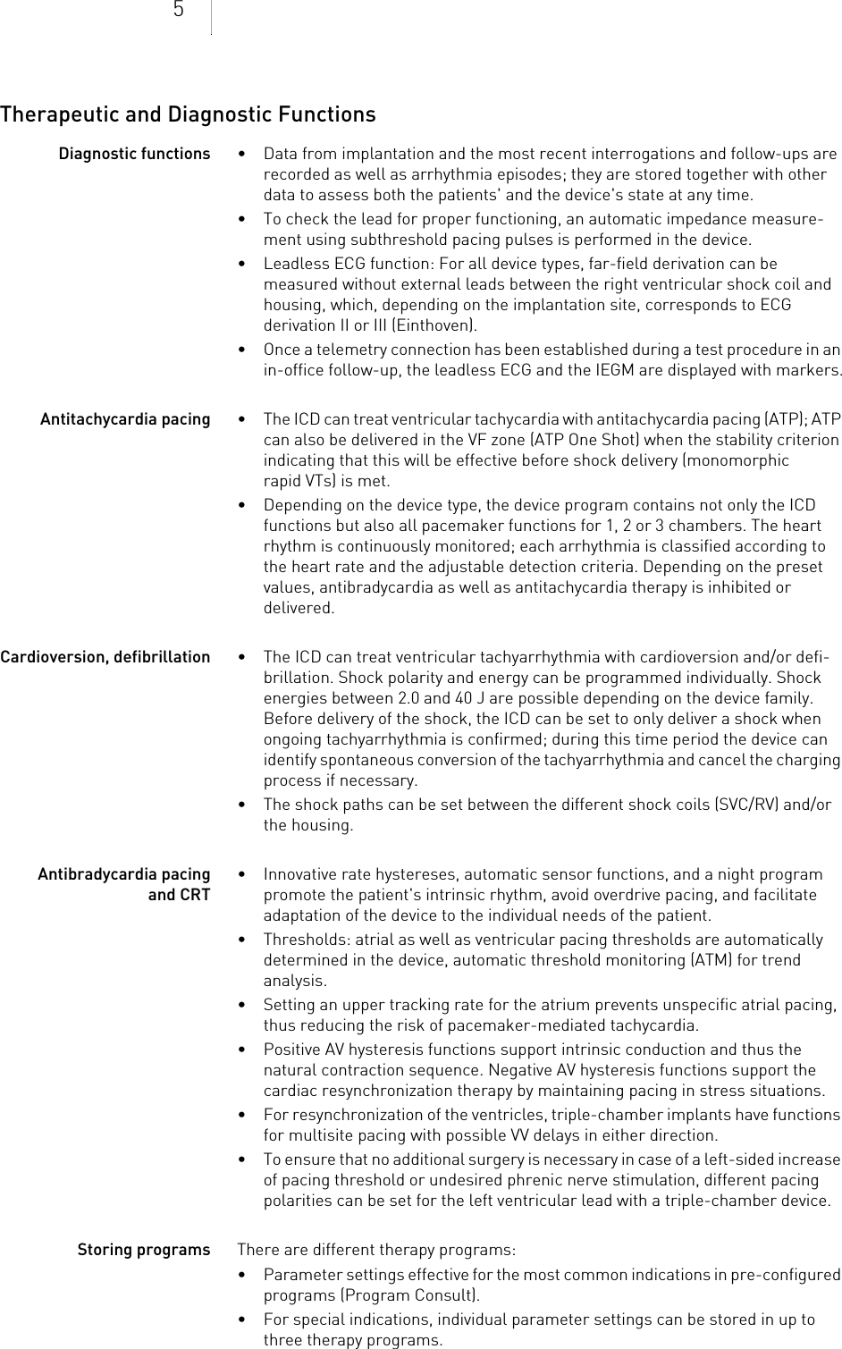 5Therapeutic and Diagnostic FunctionsDiagnostic functions • Data from implantation and the most recent interrogations and follow-ups are recorded as well as arrhythmia episodes; they are stored together with other data to assess both the patients&apos; and the device&apos;s state at any time.• To check the lead for proper functioning, an automatic impedance measure-ment using subthreshold pacing pulses is performed in the device.• Leadless ECG function: For all device types, far-field derivation can be measured without external leads between the right ventricular shock coil and housing, which, depending on the implantation site, corresponds to ECG derivation II or III (Einthoven).• Once a telemetry connection has been established during a test procedure in an in-office follow-up, the leadless ECG and the IEGM are displayed with markers.Antitachycardia pacing • The ICD can treat ventricular tachycardia with antitachycardia pacing (ATP); ATP can also be delivered in the VF zone (ATP One Shot) when the stability criterion indicating that this will be effective before shock delivery (monomorphic rapid VTs) is met.• Depending on the device type, the device program contains not only the ICD functions but also all pacemaker functions for 1, 2 or 3 chambers. The heart rhythm is continuously monitored; each arrhythmia is classified according to the heart rate and the adjustable detection criteria. Depending on the preset values, antibradycardia as well as antitachycardia therapy is inhibited or delivered.Cardioversion, defibrillation • The ICD can treat ventricular tachyarrhythmia with cardioversion and/or defi-brillation. Shock polarity and energy can be programmed individually. Shock energies between 2.0 and 40 J are possible depending on the device family. Before delivery of the shock, the ICD can be set to only deliver a shock when ongoing tachyarrhythmia is confirmed; during this time period the device can identify spontaneous conversion of the tachyarrhythmia and cancel the charging process if necessary.• The shock paths can be set between the different shock coils (SVC/RV) and/or the housing.Antibradycardia pacing and CRT• Innovative rate hystereses, automatic sensor functions, and a night program promote the patient&apos;s intrinsic rhythm, avoid overdrive pacing, and facilitate adaptation of the device to the individual needs of the patient.• Thresholds: atrial as well as ventricular pacing thresholds are automatically determined in the device, automatic threshold monitoring (ATM) for trend analysis.• Setting an upper tracking rate for the atrium prevents unspecific atrial pacing, thus reducing the risk of pacemaker-mediated tachycardia.• Positive AV hysteresis functions support intrinsic conduction and thus the natural contraction sequence. Negative AV hysteresis functions support the cardiac resynchronization therapy by maintaining pacing in stress situations.• For resynchronization of the ventricles, triple-chamber implants have functions for multisite pacing with possible VV delays in either direction.• To ensure that no additional surgery is necessary in case of a left-sided increase of pacing threshold or undesired phrenic nerve stimulation, different pacing polarities can be set for the left ventricular lead with a triple-chamber device.Storing programs There are different therapy programs: • Parameter settings effective for the most common indications in pre-configured programs (Program Consult).• For special indications, individual parameter settings can be stored in up to three therapy programs.