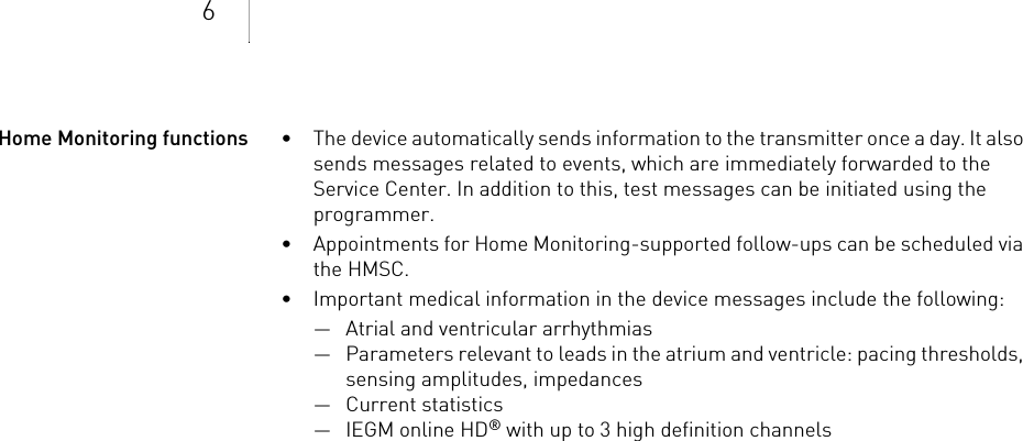 6Home Monitoring functions • The device automatically sends information to the transmitter once a day. It also sends messages related to events, which are immediately forwarded to the Service Center. In addition to this, test messages can be initiated using the programmer.• Appointments for Home Monitoring-supported follow-ups can be scheduled via the HMSC.• Important medical information in the device messages include the following:— Atrial and ventricular arrhythmias— Parameters relevant to leads in the atrium and ventricle: pacing thresholds, sensing amplitudes, impedances— Current statistics—IEGM online HD® with up to 3 high definition channels
