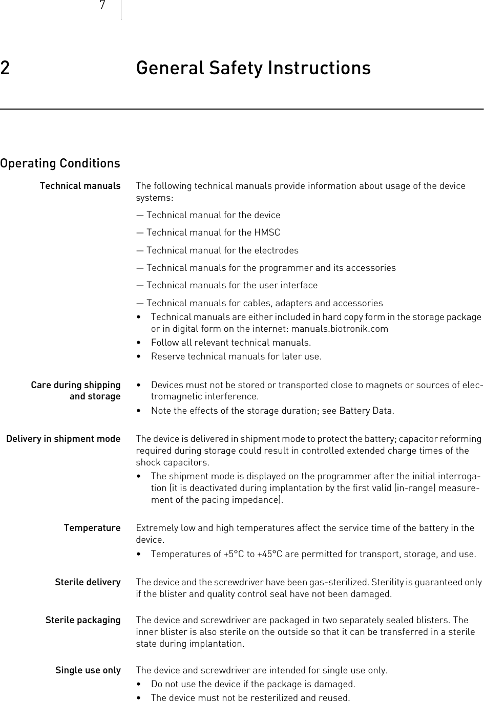 72 General Safety Instructions General Safety Instructio ns2403736Technical ManualOperating ConditionsTechnical manuals The following technical manuals provide information about usage of the device systems:— Technical manual for the device— Technical manual for the HMSC— Technical manual for the electrodes— Technical manuals for the programmer and its accessories— Technical manuals for the user interface— Technical manuals for cables, adapters and accessories• Technical manuals are either included in hard copy form in the storage package or in digital form on the internet: manuals.biotronik.com• Follow all relevant technical manuals.• Reserve technical manuals for later use.Care during shipping and storage• Devices must not be stored or transported close to magnets or sources of elec-tromagnetic interference.• Note the effects of the storage duration; see Battery Data.Delivery in shipment mode The device is delivered in shipment mode to protect the battery; capacitor reforming required during storage could result in controlled extended charge times of the shock capacitors.• The shipment mode is displayed on the programmer after the initial interroga-tion (it is deactivated during implantation by the first valid (in-range) measure-ment of the pacing impedance).Temperature Extremely low and high temperatures affect the service time of the battery in the device. • Temperatures of +5°C to +45°C are permitted for transport, storage, and use.Sterile delivery The device and the screwdriver have been gas-sterilized. Sterility is guaranteed only if the blister and quality control seal have not been damaged. Sterile packaging The device and screwdriver are packaged in two separately sealed blisters. The inner blister is also sterile on the outside so that it can be transferred in a sterile state during implantation.Single use only The device and screwdriver are intended for single use only. • Do not use the device if the package is damaged.• The device must not be resterilized and reused.