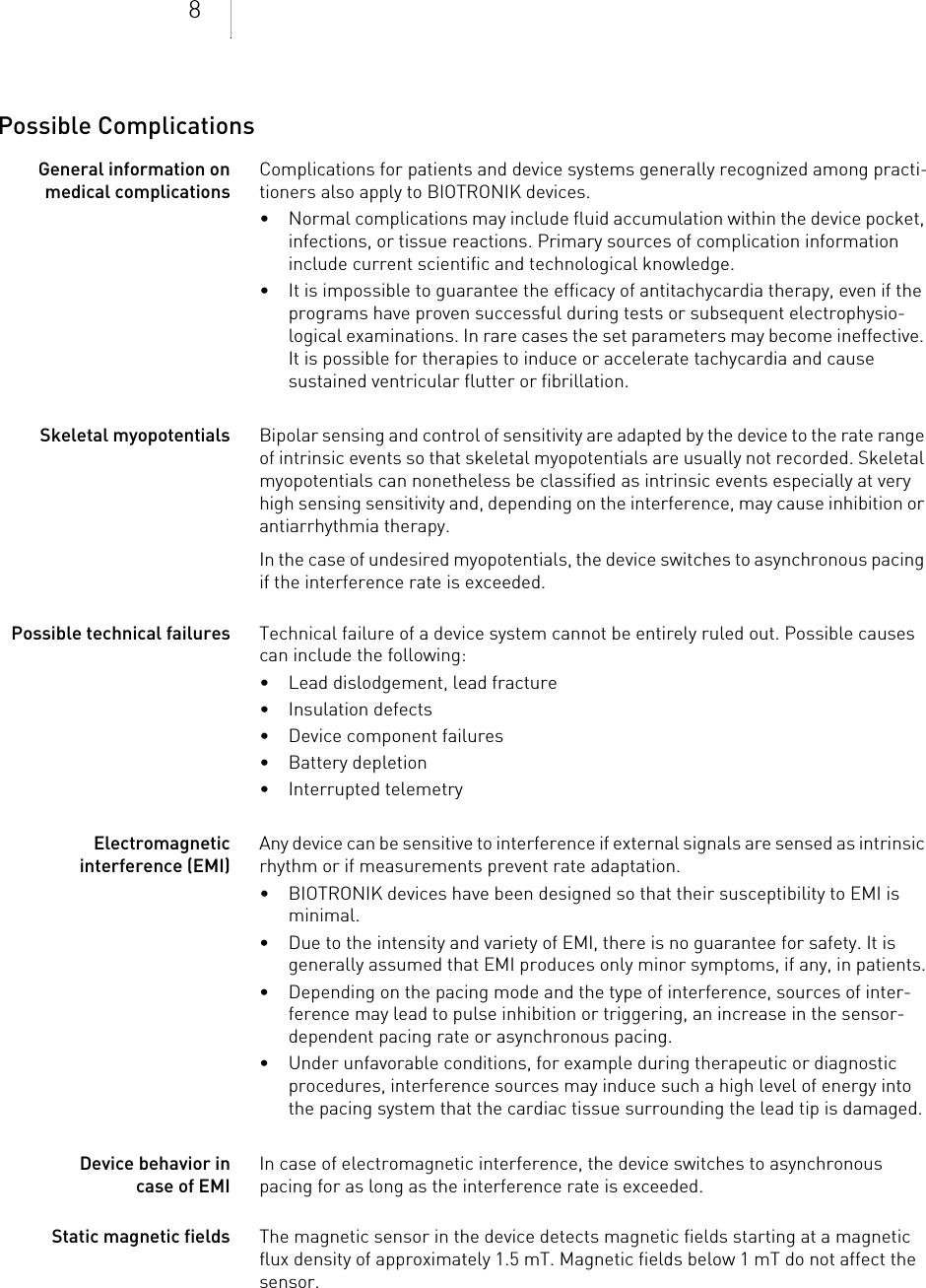 8Possible ComplicationsGeneral information on medical complicationsComplications for patients and device systems generally recognized among practi-tioners also apply to BIOTRONIK devices. • Normal complications may include fluid accumulation within the device pocket, infections, or tissue reactions. Primary sources of complication information include current scientific and technological knowledge.• It is impossible to guarantee the efficacy of antitachycardia therapy, even if the programs have proven successful during tests or subsequent electrophysio-logical examinations. In rare cases the set parameters may become ineffective. It is possible for therapies to induce or accelerate tachycardia and cause sustained ventricular flutter or fibrillation.Skeletal myopotentials Bipolar sensing and control of sensitivity are adapted by the device to the rate range of intrinsic events so that skeletal myopotentials are usually not recorded. Skeletal myopotentials can nonetheless be classified as intrinsic events especially at very high sensing sensitivity and, depending on the interference, may cause inhibition or antiarrhythmia therapy.In the case of undesired myopotentials, the device switches to asynchronous pacing if the interference rate is exceeded.Possible technical failures Technical failure of a device system cannot be entirely ruled out. Possible causes can include the following: • Lead dislodgement, lead fracture • Insulation defects• Device component failures• Battery depletion• Interrupted telemetryElectromagnetic interference (EMI)Any device can be sensitive to interference if external signals are sensed as intrinsic rhythm or if measurements prevent rate adaptation. • BIOTRONIK devices have been designed so that their susceptibility to EMI is minimal. • Due to the intensity and variety of EMI, there is no guarantee for safety. It is generally assumed that EMI produces only minor symptoms, if any, in patients.• Depending on the pacing mode and the type of interference, sources of inter-ference may lead to pulse inhibition or triggering, an increase in the sensor-dependent pacing rate or asynchronous pacing.• Under unfavorable conditions, for example during therapeutic or diagnostic procedures, interference sources may induce such a high level of energy into the pacing system that the cardiac tissue surrounding the lead tip is damaged.Device behavior in case of EMIIn case of electromagnetic interference, the device switches to asynchronous pacing for as long as the interference rate is exceeded. Static magnetic fields The magnetic sensor in the device detects magnetic fields starting at a magnetic flux density of approximately 1.5 mT. Magnetic fields below 1 mT do not affect the sensor.