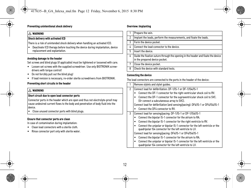 Shock delivery with activated ICDThere is a risk of unintended shock delivery when handling an activated ICD.•Deactivate ICD therapy before touching the device during implantation, device replacement and explantation.12Preventing unintentional shock deliveryAvoiding damage to the headerSet screws and blind plugs (if applicable) must be tightened or loosened with care. •Loosen set screws with the supplied screwdriver. Use only BIOTRONIK screw-drivers with torque control!•Do not forcibly pull out the blind plug!•If lead revision is necessary, re-order sterile screwdrivers from BIOTRONIK.Short circuit due to open lead connector portsConnector ports in the header which are open and thus not electrolyte-proof may cause undesired current flows to the body and penetration of body fluid into the device.•Close unused connector ports with blind plugs.Preventing short circuits in the headerEnsure that connector ports are cleanIn case of contamination during implantation:•Clean lead connectors with a sterile cloth.•Rinse connector port only with sterile water.Overview: ImplantingConnecting the deviceThe lead connectors are connected to the ports in the header of the device: WWARNINGWWARNING1Prepare the vein.2 Implant the leads, perform the measurements, and fixate the leads.3 Form the device pocket.4 Connect the lead connector to the device.5 Insert the device.6 Guide the fixation suture through the opening in the header and fixate the device in the prepared device pocket.7 Close the device pocket.8 Check the device with standard tests.1 Remove stylets and stylet guides.2 Connect lead for defibrillation: DF-1/IS-1 or DF-1/IS4/IS-1•Connect the DF-1 connector for the right-ventricular shock coil to RV.•Connect the DF-1 connector for the supraventricular shock coil to SVC. (Or connect a subcutaneous array to SVC).Connect lead for defibrillation (and sensing/pacing): DF4/IS-1 or DF4/IS4/IS-1•Connect the DF4 connector to RV.3 Connect lead for sensing/pacing: DF-1/IS-1 or DF-1/IS4/IS-1•Connect the bipolar IS-1 connector for the atrium to RA.•Connect the bipolar IS-1 connector for the right ventricle to RV.•Connect the unipolar or bipolar IS-1 connector for the left ventricle or the quadripolar IS4 connector for the left ventricle to LV.Connect lead for sensing/pacing: DF4/IS-1 or DF4/IS4/IS-1•Connect the bipolar IS-1 connector for the atrium to RA.•Connect the unipolar or bipolar IS-1 connector for the left ventricle or the quadripolar IS4 connector for the left ventricle to LV.417635--B_GA_Inlexa_mul.fm  Page 12  Friday, November 6, 2015  8:30 PM