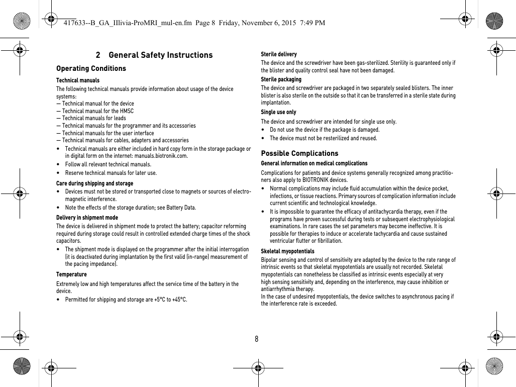 82  General Safety InstructionsOperating ConditionsTechnical manualsThe following technical manuals provide information about usage of the device systems:— Technical manual for the device— Technical manual for the HMSC— Technical manuals for leads— Technical manuals for the programmer and its accessories— Technical manuals for the user interface— Technical manuals for cables, adapters and accessories•Technical manuals are either included in hard copy form in the storage package or in digital form on the internet: manuals.biotronik.com.•Follow all relevant technical manuals.•Reserve technical manuals for later use.Care during shipping and storage•Devices must not be stored or transported close to magnets or sources of electro-magnetic interference.•Note the effects of the storage duration; see Battery Data.Delivery in shipment modeThe device is delivered in shipment mode to protect the battery; capacitor reforming required during storage could result in controlled extended charge times of the shock capacitors.•The shipment mode is displayed on the programmer after the initial interrogation (it is deactivated during implantation by the first valid (in-range) measurement of the pacing impedance).TemperatureExtremely low and high temperatures affect the service time of the battery in the device. •Permitted for shipping and storage are +5°C to +45°C.Sterile deliveryThe device and the screwdriver have been gas-sterilized. Sterility is guaranteed only if the blister and quality control seal have not been damaged. Sterile packagingThe device and screwdriver are packaged in two separately sealed blisters. The inner blister is also sterile on the outside so that it can be transferred in a sterile state during implantation.Single use onlyThe device and screwdriver are intended for single use only. •Do not use the device if the package is damaged.•The device must not be resterilized and reused.Possible ComplicationsGeneral information on medical complicationsComplications for patients and device systems generally recognized among practitio-ners also apply to BIOTRONIK devices. •Normal complications may include fluid accumulation within the device pocket, infections, or tissue reactions. Primary sources of complication information include current scientific and technological knowledge.•It is impossible to guarantee the efficacy of antitachycardia therapy, even if the programs have proven successful during tests or subsequent electrophysiological examinations. In rare cases the set parameters may become ineffective. It is possible for therapies to induce or accelerate tachycardia and cause sustained ventricular flutter or fibrillation.Skeletal myopotentialsBipolar sensing and control of sensitivity are adapted by the device to the rate range of intrinsic events so that skeletal myopotentials are usually not recorded. Skeletal myopotentials can nonetheless be classified as intrinsic events especially at very high sensing sensitivity and, depending on the interference, may cause inhibition or antiarrhythmia therapy.In the case of undesired myopotentials, the device switches to asynchronous pacing if the interference rate is exceeded.417633--B_GA_IIlivia-ProMRI_mul-en.fm  Page 8  Friday, November 6, 2015  7:49 PM