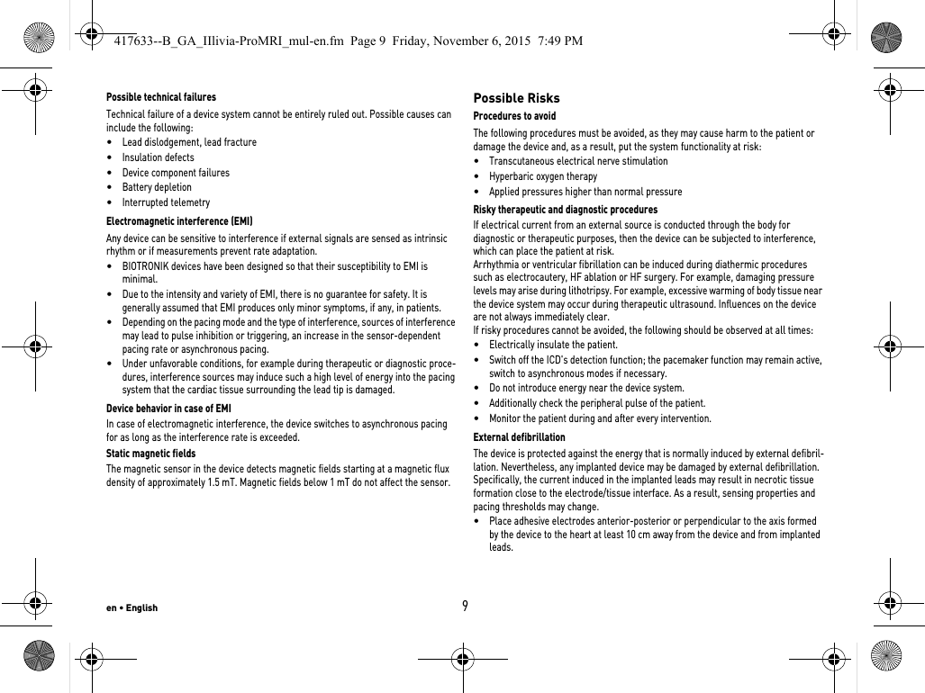 en • English9Possible technical failuresTechnical failure of a device system cannot be entirely ruled out. Possible causes can include the following: •Lead dislodgement, lead fracture •Insulation defects•Device component failures•Battery depletion•Interrupted telemetryElectromagnetic interference (EMI)Any device can be sensitive to interference if external signals are sensed as intrinsic rhythm or if measurements prevent rate adaptation. •BIOTRONIK devices have been designed so that their susceptibility to EMI is minimal. •Due to the intensity and variety of EMI, there is no guarantee for safety. It is generally assumed that EMI produces only minor symptoms, if any, in patients.•Depending on the pacing mode and the type of interference, sources of interference may lead to pulse inhibition or triggering, an increase in the sensor-dependent pacing rate or asynchronous pacing.•Under unfavorable conditions, for example during therapeutic or diagnostic proce-dures, interference sources may induce such a high level of energy into the pacing system that the cardiac tissue surrounding the lead tip is damaged.Device behavior in case of EMIIn case of electromagnetic interference, the device switches to asynchronous pacing for as long as the interference rate is exceeded. Static magnetic fieldsThe magnetic sensor in the device detects magnetic fields starting at a magnetic flux density of approximately 1.5 mT. Magnetic fields below 1 mT do not affect the sensor.Possible RisksProcedures to avoidThe following procedures must be avoided, as they may cause harm to the patient or damage the device and, as a result, put the system functionality at risk: •Transcutaneous electrical nerve stimulation•Hyperbaric oxygen therapy•Applied pressures higher than normal pressureRisky therapeutic and diagnostic proceduresIf electrical current from an external source is conducted through the body for diagnostic or therapeutic purposes, then the device can be subjected to interference, which can place the patient at risk.Arrhythmia or ventricular fibrillation can be induced during diathermic procedures such as electrocautery, HF ablation or HF surgery. For example, damaging pressure levels may arise during lithotripsy. For example, excessive warming of body tissue near the device system may occur during therapeutic ultrasound. Influences on the device are not always immediately clear.If risky procedures cannot be avoided, the following should be observed at all times:•Electrically insulate the patient.•Switch off the ICD&apos;s detection function; the pacemaker function may remain active, switch to asynchronous modes if necessary.•Do not introduce energy near the device system.•Additionally check the peripheral pulse of the patient.•Monitor the patient during and after every intervention.External defibrillationThe device is protected against the energy that is normally induced by external defibril-lation. Nevertheless, any implanted device may be damaged by external defibrillation. Specifically, the current induced in the implanted leads may result in necrotic tissue formation close to the electrode/tissue interface. As a result, sensing properties and pacing thresholds may change. •Place adhesive electrodes anterior-posterior or perpendicular to the axis formed by the device to the heart at least 10 cm away from the device and from implanted leads.417633--B_GA_IIlivia-ProMRI_mul-en.fm  Page 9  Friday, November 6, 2015  7:49 PM