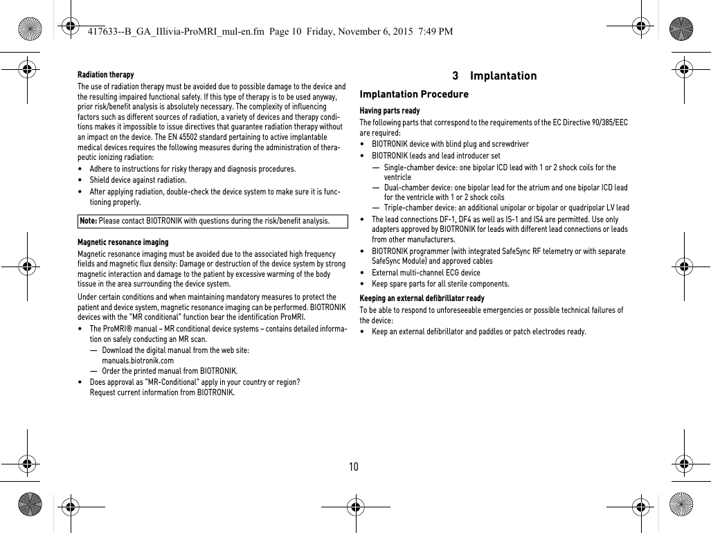 10Radiation therapyThe use of radiation therapy must be avoided due to possible damage to the device and the resulting impaired functional safety. If this type of therapy is to be used anyway, prior risk/benefit analysis is absolutely necessary. The complexity of influencing factors such as different sources of radiation, a variety of devices and therapy condi-tions makes it impossible to issue directives that guarantee radiation therapy without an impact on the device. The EN 45502 standard pertaining to active implantable medical devices requires the following measures during the administration of thera-peutic ionizing radiation:•Adhere to instructions for risky therapy and diagnosis procedures.•Shield device against radiation.•After applying radiation, double-check the device system to make sure it is func-tioning properly.Note: Please contact BIOTRONIK with questions during the risk/benefit analysis.Magnetic resonance imagingMagnetic resonance imaging must be avoided due to the associated high frequency fields and magnetic flux density: Damage or destruction of the device system by strong magnetic interaction and damage to the patient by excessive warming of the body tissue in the area surrounding the device system.Under certain conditions and when maintaining mandatory measures to protect the patient and device system, magnetic resonance imaging can be performed. BIOTRONIK devices with the &quot;MR conditional&quot; function bear the identification ProMRI. •The ProMRI® manual – MR conditional device systems – contains detailed informa-tion on safely conducting an MR scan.—Download the digital manual from the web site: manuals.biotronik.com—Order the printed manual from BIOTRONIK.•Does approval as &quot;MR-Conditional&quot; apply in your country or region? Request current information from BIOTRONIK. 3  ImplantationImplantation ProcedureHaving parts readyThe following parts that correspond to the requirements of the EC Directive 90/385/EEC are required:•BIOTRONIK device with blind plug and screwdriver•BIOTRONIK leads and lead introducer set—Single-chamber device: one bipolar ICD lead with 1 or 2 shock coils for the ventricle —Dual-chamber device: one bipolar lead for the atrium and one bipolar ICD lead for the ventricle with 1 or 2 shock coils—Triple-chamber device: an additional unipolar or bipolar or quadripolar LV lead•The lead connections DF-1, DF4 as well as IS-1 and IS4 are permitted. Use only adapters approved by BIOTRONIK for leads with different lead connections or leads from other manufacturers.•BIOTRONIK programmer (with integrated SafeSync RF telemetry or with separate SafeSync Module) and approved cables•External multi-channel ECG device•Keep spare parts for all sterile components.Keeping an external defibrillator readyTo be able to respond to unforeseeable emergencies or possible technical failures of the device:•Keep an external defibrillator and paddles or patch electrodes ready.417633--B_GA_IIlivia-ProMRI_mul-en.fm  Page 10  Friday, November 6, 2015  7:49 PM
