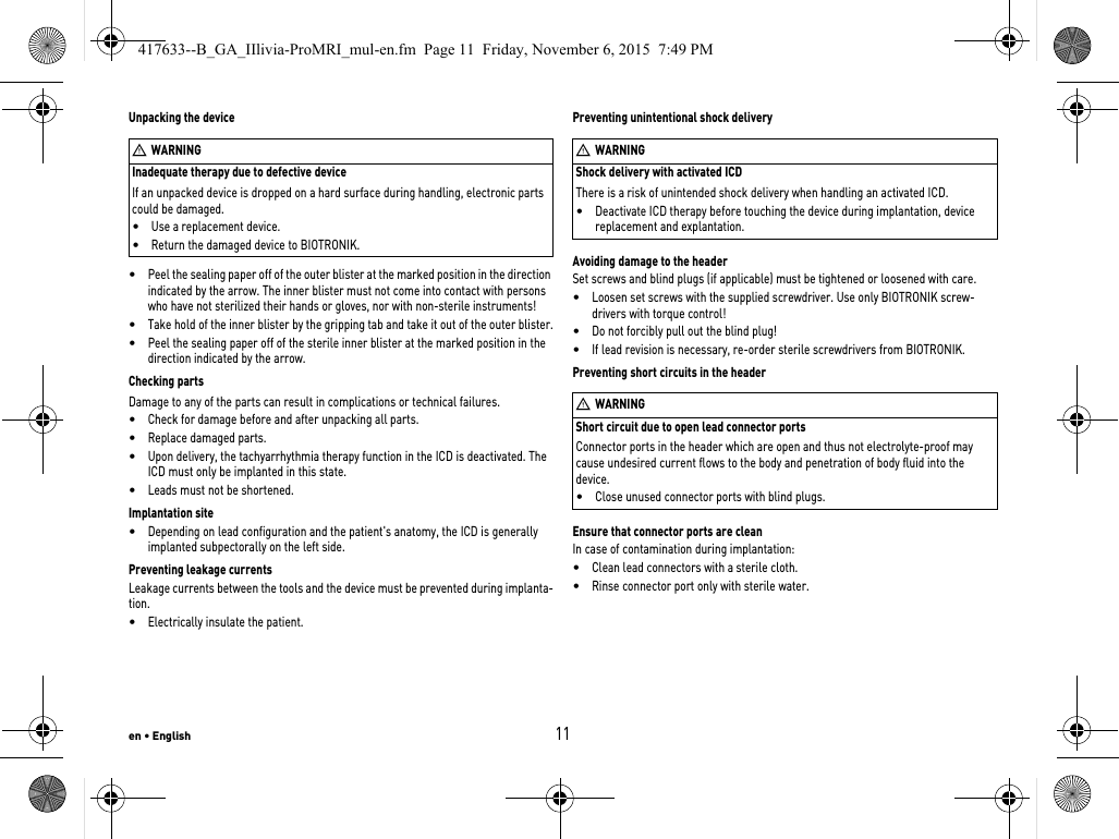 Inadequate therapy due to defective deviceIf an unpacked device is dropped on a hard surface during handling, electronic parts could be damaged. •Use a replacement device.•Return the damaged device to BIOTRONIK.en • English11Unpacking the device•Peel the sealing paper off of the outer blister at the marked position in the direction indicated by the arrow. The inner blister must not come into contact with persons who have not sterilized their hands or gloves, nor with non-sterile instruments!•Take hold of the inner blister by the gripping tab and take it out of the outer blister.•Peel the sealing paper off of the sterile inner blister at the marked position in the direction indicated by the arrow.Checking partsDamage to any of the parts can result in complications or technical failures. •Check for damage before and after unpacking all parts.•Replace damaged parts.•Upon delivery, the tachyarrhythmia therapy function in the ICD is deactivated. The ICD must only be implanted in this state.•Leads must not be shortened.Implantation site•Depending on lead configuration and the patient&apos;s anatomy, the ICD is generally implanted subpectorally on the left side.Preventing leakage currentsLeakage currents between the tools and the device must be prevented during implanta-tion.•Electrically insulate the patient.Shock delivery with activated ICDThere is a risk of unintended shock delivery when handling an activated ICD.•Deactivate ICD therapy before touching the device during implantation, device replacement and explantation.Preventing unintentional shock deliveryAvoiding damage to the headerSet screws and blind plugs (if applicable) must be tightened or loosened with care. •Loosen set screws with the supplied screwdriver. Use only BIOTRONIK screw-drivers with torque control!•Do not forcibly pull out the blind plug!•If lead revision is necessary, re-order sterile screwdrivers from BIOTRONIK.Short circuit due to open lead connector portsConnector ports in the header which are open and thus not electrolyte-proof may cause undesired current flows to the body and penetration of body fluid into the device.•Close unused connector ports with blind plugs.Preventing short circuits in the headerEnsure that connector ports are cleanIn case of contamination during implantation:•Clean lead connectors with a sterile cloth.•Rinse connector port only with sterile water.WWARNINGWWARNINGWWARNING417633--B_GA_IIlivia-ProMRI_mul-en.fm  Page 11  Friday, November 6, 2015  7:49 PM
