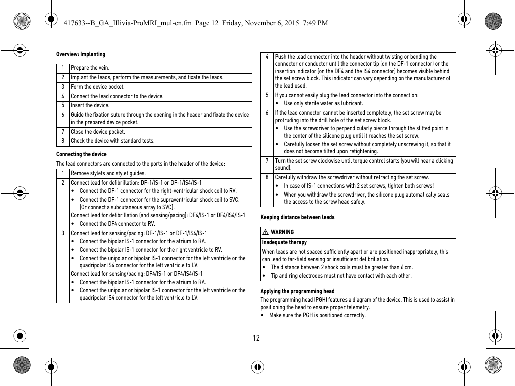 Inadequate therapyWhen leads are not spaced sufficiently apart or are positioned inappropriately, this can lead to far-field sensing or insufficient defibrillation.•The distance between 2 shock coils must be greater than 6 cm.•Tip and ring electrodes must not have contact with each other.12Overview: ImplantingConnecting the deviceThe lead connectors are connected to the ports in the header of the device: Keeping distance between leadsApplying the programming headThe programming head (PGH) features a diagram of the device. This is used to assist in positioning the head to ensure proper telemetry.•Make sure the PGH is positioned correctly.1 Prepare the vein.2 Implant the leads, perform the measurements, and fixate the leads.3 Form the device pocket.4 Connect the lead connector to the device.5 Insert the device.6 Guide the fixation suture through the opening in the header and fixate the device in the prepared device pocket.7 Close the device pocket.8 Check the device with standard tests.1 Remove stylets and stylet guides.2 Connect lead for defibrillation: DF-1/IS-1 or DF-1/IS4/IS-1•Connect the DF-1 connector for the right-ventricular shock coil to RV.•Connect the DF-1 connector for the supraventricular shock coil to SVC. (Or connect a subcutaneous array to SVC).Connect lead for defibrillation (and sensing/pacing): DF4/IS-1 or DF4/IS4/IS-1•Connect the DF4 connector to RV.3 Connect lead for sensing/pacing: DF-1/IS-1 or DF-1/IS4/IS-1•Connect the bipolar IS-1 connector for the atrium to RA.•Connect the bipolar IS-1 connector for the right ventricle to RV.•Connect the unipolar or bipolar IS-1 connector for the left ventricle or the quadripolar IS4 connector for the left ventricle to LV.Connect lead for sensing/pacing: DF4/IS-1 or DF4/IS4/IS-1•Connect the bipolar IS-1 connector for the atrium to RA.•Connect the unipolar or bipolar IS-1 connector for the left ventricle or the quadripolar IS4 connector for the left ventricle to LV.4 Push the lead connector into the header without twisting or bending the connector or conductor until the connector tip (on the DF-1 connector) or the insertion indicator (on the DF4 and the IS4 connector) becomes visible behind the set screw block. This indicator can vary depending on the manufacturer of the lead used.5 If you cannot easily plug the lead connector into the connection:•Use only sterile water as lubricant.6 If the lead connector cannot be inserted completely, the set screw may be protruding into the drill hole of the set screw block. •Use the screwdriver to perpendicularly pierce through the slitted point in the center of the silicone plug until it reaches the set screw.•Carefully loosen the set screw without completely unscrewing it, so that it does not become tilted upon retightening.7 Turn the set screw clockwise until torque control starts (you will hear a clicking sound). 8 Carefully withdraw the screwdriver without retracting the set screw. •In case of IS-1 connections with 2 set screws, tighten both screws!•When you withdraw the screwdriver, the silicone plug automatically seals the access to the screw head safely.WWARNING417633--B_GA_IIlivia-ProMRI_mul-en.fm  Page 12  Friday, November 6, 2015  7:49 PM