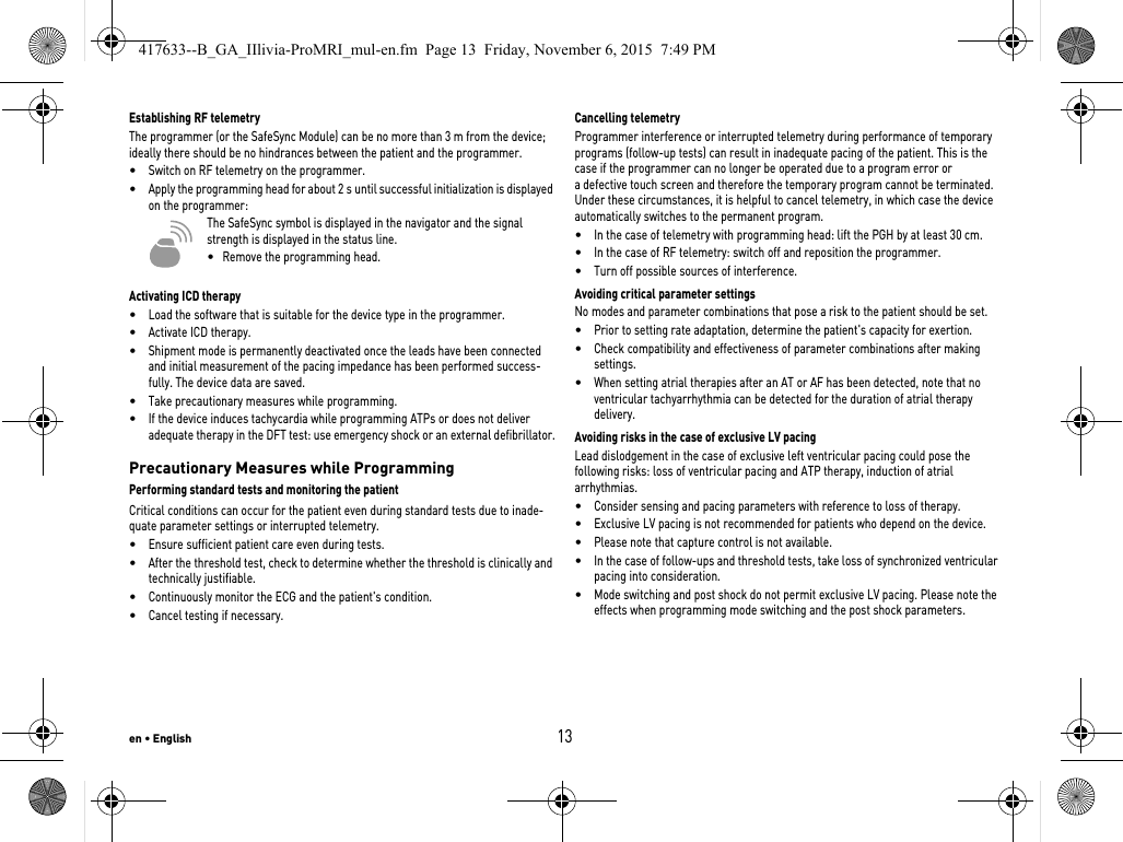 en • English13Establishing RF telemetryThe programmer (or the SafeSync Module) can be no more than 3 m from the device; ideally there should be no hindrances between the patient and the programmer.•Switch on RF telemetry on the programmer.•Apply the programming head for about 2 s until successful initialization is displayed on the programmer:The SafeSync symbol is displayed in the navigator and the signal strength is displayed in the status line.•   Remove the programming head.Activating ICD therapy•Load the software that is suitable for the device type in the programmer.•Activate ICD therapy.•Shipment mode is permanently deactivated once the leads have been connected and initial measurement of the pacing impedance has been performed success-fully. The device data are saved.•Take precautionary measures while programming.•If the device induces tachycardia while programming ATPs or does not deliver adequate therapy in the DFT test: use emergency shock or an external defibrillator.Precautionary Measures while ProgrammingPerforming standard tests and monitoring the patientCritical conditions can occur for the patient even during standard tests due to inade-quate parameter settings or interrupted telemetry. •Ensure sufficient patient care even during tests.•After the threshold test, check to determine whether the threshold is clinically and technically justifiable.•Continuously monitor the ECG and the patient&apos;s condition.•Cancel testing if necessary.Cancelling telemetryProgrammer interference or interrupted telemetry during performance of temporary programs (follow-up tests) can result in inadequate pacing of the patient. This is the case if the programmer can no longer be operated due to a program error or a defective touch screen and therefore the temporary program cannot be terminated. Under these circumstances, it is helpful to cancel telemetry, in which case the device automatically switches to the permanent program. •In the case of telemetry with programming head: lift the PGH by at least 30 cm.•In the case of RF telemetry: switch off and reposition the programmer.•Turn off possible sources of interference.Avoiding critical parameter settingsNo modes and parameter combinations that pose a risk to the patient should be set.•Prior to setting rate adaptation, determine the patient&apos;s capacity for exertion.•Check compatibility and effectiveness of parameter combinations after making settings.•When setting atrial therapies after an AT or AF has been detected, note that no ventricular tachyarrhythmia can be detected for the duration of atrial therapy delivery.Avoiding risks in the case of exclusive LV pacingLead dislodgement in the case of exclusive left ventricular pacing could pose the following risks: loss of ventricular pacing and ATP therapy, induction of atrial arrhythmias.•Consider sensing and pacing parameters with reference to loss of therapy. •Exclusive LV pacing is not recommended for patients who depend on the device.•Please note that capture control is not available. •In the case of follow-ups and threshold tests, take loss of synchronized ventricular pacing into consideration. •Mode switching and post shock do not permit exclusive LV pacing. Please note the effects when programming mode switching and the post shock parameters.417633--B_GA_IIlivia-ProMRI_mul-en.fm  Page 13  Friday, November 6, 2015  7:49 PM