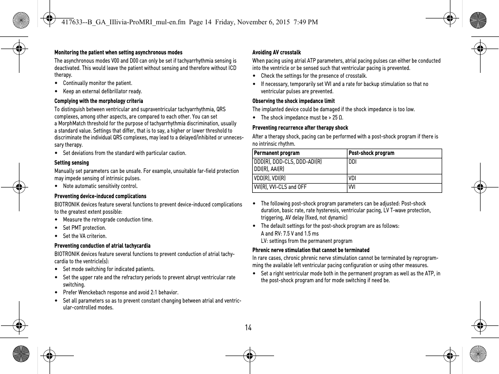 14Monitoring the patient when setting asynchronous modesThe asynchronous modes V00 and D00 can only be set if tachyarrhythmia sensing is deactivated. This would leave the patient without sensing and therefore without ICD therapy.•Continually monitor the patient.•Keep an external defibrillator ready.Complying with the morphology criteriaTo distinguish between ventricular and supraventricular tachyarrhythmia, QRS complexes, among other aspects, are compared to each other. You can set a MorphMatch threshold for the purpose of tachyarrhythmia discrimination, usually a standard value. Settings that differ, that is to say, a higher or lower threshold to discriminate the individual QRS complexes, may lead to a delayed/inhibited or unneces-sary therapy.•Set deviations from the standard with particular caution.Setting sensingManually set parameters can be unsafe. For example, unsuitable far-field protection may impede sensing of intrinsic pulses.•Note automatic sensitivity control.Preventing device-induced complicationsBIOTRONIK devices feature several functions to prevent device-induced complications to the greatest extent possible:•Measure the retrograde conduction time.•Set PMT protection.•Set the VA criterion.Preventing conduction of atrial tachycardiaBIOTRONIK devices feature several functions to prevent conduction of atrial tachy-cardia to the ventricle(s):•Set mode switching for indicated patients.•Set the upper rate and the refractory periods to prevent abrupt ventricular rate switching.•Prefer Wenckebach response and avoid 2:1 behavior.•Set all parameters so as to prevent constant changing between atrial and ventric-ular-controlled modes.Avoiding AV crosstalkWhen pacing using atrial ATP parameters, atrial pacing pulses can either be conducted into the ventricle or be sensed such that ventricular pacing is prevented.•Check the settings for the presence of crosstalk.•If necessary, temporarily set VVI and a rate for backup stimulation so that no ventricular pulses are prevented.Observing the shock impedance limitThe implanted device could be damaged if the shock impedance is too low.•The shock impedance must be &gt; 25 Ω.Preventing recurrence after therapy shockAfter a therapy shock, pacing can be performed with a post-shock program if there is no intrinsic rhythm. •The following post-shock program parameters can be adjusted: Post-shock duration, basic rate, rate hysteresis, ventricular pacing, LV T-wave protection, triggering, AV delay (fixed, not dynamic)•The default settings for the post-shock program are as follows:A and RV: 7.5 V and 1.5 msLV: settings from the permanent programPhrenic nerve stimulation that cannot be terminatedIn rare cases, chronic phrenic nerve stimulation cannot be terminated by reprogram-ming the available left ventricular pacing configuration or using other measures.•Set a right ventricular mode both in the permanent program as well as the ATP, in the post-shock program and for mode switching if need be.Permanent program Post-shock programDDD(R), DDD-CLS, DDD-ADI(R)DDI(R), AAI(R)DDIVDD(R), VDI(R) VDIVVI(R), VVI-CLS and OFF VVI417633--B_GA_IIlivia-ProMRI_mul-en.fm  Page 14  Friday, November 6, 2015  7:49 PM